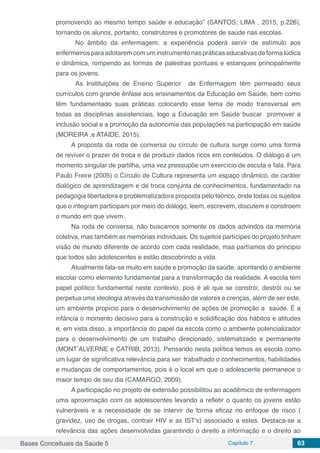 Bases Conceituais da Saúde 5 Capítulo 7 63
promovendo ao mesmo tempo saúde e educação” (SANTOS; LIMA , 2015, p.226),
tornando os alunos, portanto, construtores e promotores de saúde nas escolas.
	 No âmbito da enfermagem, a experiência poderá servir de estímulo aos
enfermeiros para adotarem com um instrumento nas práticas educativas de forma lúdica
e dinâmica, rompendo as formas de palestras pontuais e estanques principalmente
para os jovens.
	 As Instituições de Ensino Superior de Enfermagem têm permeado seus
currículos com grande ênfase aos ensinamentos da Educação em Saúde, bem como
têm fundamentado suas práticas colocando esse tema de modo transversal em
todas as disciplinas assistenciais, logo a Educação em Saúde buscar promover a
inclusão social e a promoção da autonomia das populações na participação em saúde
(MOREIRA ,e ATAIDE, 2015).
A proposta da roda de conversa ou círculo de cultura surge como uma forma
de reviver o prazer de troca e de produzir dados ricos em conteúdos. O diálogo é um
momento singular de partilha, uma vez pressupõe um exercício de escuta e fala. Para
Paulo Freire (2005) o Círculo de Cultura representa um espaço dinâmico, de caráter
dialógico de aprendizagem e de troca conjunta de conhecimentos, fundamentado na
pedagogia libertadora e problematizadora proposta pelo teórico, onde todas os sujeitos
que o integram participam por meio do diálogo, leem, escrevem, discutem e constroem
o mundo em que vivem.
Na roda de conversa, não buscamos somente os dados advindos da memória
coletiva, mas também as memórias individuais. Os sujeitos partícipes do projeto tinham
visão de mundo diferente de acordo com cada realidade, mas partíamos do principio
que todos são adolescentes e estão descobrindo a vida.
Atualmente fala-se muito em saúde e promoção da saúde, apontando o ambiente
escolar como elemento fundamental para a transformação da realidade. A escola tem
papel político fundamental neste contexto, pois é ali que se constrói, destrói ou se
perpetua uma ideologia através da transmissão de valores e crenças, além de ser este,
um ambiente propício para o desenvolvimento de ações de promoção a saúde. É a
infância o momento decisivo para a construção e solidificação dos hábitos e atitudes
e, em vista disso, a importância do papel da escola como o ambiente potencializador
para o desenvolvimento de um trabalho direcionado, sistematizado e permanente
(MONT’ALVERNE e CATRIB, 2013). Pensando nesta política temos as escola como
um lugar de significativa relevância para ser trabalhado o conhecimentos, habilidades
e mudanças de comportamentos, pois é o local em que o adolescente permanece o
maior tempo de seu dia (CAMARGO, 2009).
A participação no projeto de extensão possibilitou ao acadêmico de enfermagem
uma aproximação com os adolescentes levando a refletir o quanto os jovens estão
vulneráveis e a necessidade de se intervir de forma eficaz no enfoque de risco (
gravidez, uso de drogas, contrair HIV e as IST’s) associado a estes. Destaca-se a
relevância das ações desenvolvidas garantindo o direito a informação e o direito ao
 