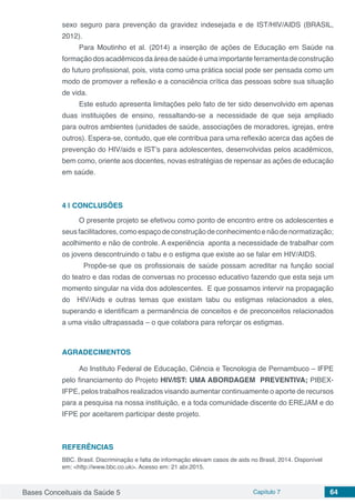 Bases Conceituais da Saúde 5 Capítulo 7 64
sexo seguro para prevenção da gravidez indesejada e de IST/HIV/AIDS (BRASIL,
2012).
Para Moutinho et al. (2014) a inserção de ações de Educação em Saúde na
formação dos acadêmicos da área de saúde é uma importante ferramenta de construção
do futuro profissional, pois, vista como uma prática social pode ser pensada como um
modo de promover a reflexão e a consciência crítica das pessoas sobre sua situação
de vida.
Este estudo apresenta limitações pelo fato de ter sido desenvolvido em apenas
duas instituições de ensino, ressaltando-se a necessidade de que seja ampliado
para outros ambientes (unidades de saúde, associações de moradores, igrejas, entre
outros). Espera-se, contudo, que ele contribua para uma reflexão acerca das ações de
prevenção do HIV/aids e IST’s para adolescentes, desenvolvidas pelos acadêmicos,
bem como, oriente aos docentes, novas estratégias de repensar as ações de educação
em saúde.
4 | 	CONCLUSÕES
O presente projeto se efetivou como ponto de encontro entre os adolescentes e
seusfacilitadores,comoespaçodeconstruçãodeconhecimentoenãodenormatização;
acolhimento e não de controle. A experiência aponta a necessidade de trabalhar com
os jovens descontruindo o tabu e o estigma que existe ao se falar em HIV/AIDS.
	 Propõe-se que os profissionais de saúde possam acreditar na função social
do teatro e das rodas de conversas no processo educativo fazendo que esta seja um
momento singular na vida dos adolescentes. E que possamos intervir na propagação
do HIV/Aids e outras temas que existam tabu ou estigmas relacionados a eles,
superando e identificam a permanência de conceitos e de preconceitos relacionados
a uma visão ultrapassada – o que colabora para reforçar os estigmas.
AGRADECIMENTOS
Ao Instituto Federal de Educação, Ciência e Tecnologia de Pernambuco – IFPE
pelo financiamento do Projeto HIV/IST: UMA ABORDAGEM PREVENTIVA; PIBEX-
IFPE, pelos trabalhos realizados visando aumentar continuamente o aporte de recursos
para a pesquisa na nossa instituição, e a toda comunidade discente do EREJAM e do
IFPE por aceitarem participar deste projeto.
REFERÊNCIAS
BBC. Brasil. Discriminação e falta de informação elevam casos de aids no Brasil, 2014. Disponível
em: <http://www.bbc.co.uk>. Acesso em: 21 abr.2015.
 