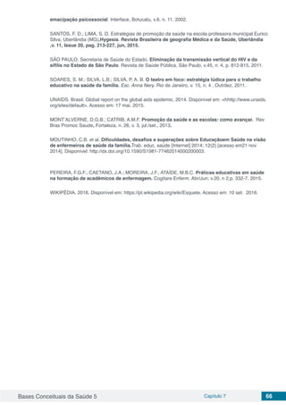 Bases Conceituais da Saúde 5 Capítulo 7 66
emacipação psicossocial. Interface, Botucatu, v.6, n. 11, 2002.
SANTOS, F. D.; LIMA, S. D. Estratégias de promoção da saúde na escola professora municipal Eurico
Silva, Uberlândia (MG).Hygesia. Revista Brasileira de geografia Médica e da Saúde, Uberlândia
,v. 11, Issue 20, pag. 213-227, jun, 2015.
SÃO PAULO. Secretaria de Saúde do Estado. Eliminação da transmissão vertical do HIV e da
sífilis no Estado de São Paulo. Revista de Saúde Pública, São Paulo, v.45, n. 4, p. 812-815, 2011.
SOARES, S. M.; SILVA, L.B.; SILVA, P. A. B. O teatro em foco: estratégia lúdica para o trabalho
educativo na saúde da família. Esc. Anna Nery. Rio de Janeiro, v. 15, n. 4 , Out/dez, 2011.
UNAIDS. Brasil. Global report on the global aids epidemic, 2014. Disponível em: <hhttp://www.unaids.
org/sites/default>. Acesso em: 17 mai. 2015.
MONT’ALVERNE, D.G.B.; CATRIB, A.M.F. Promoção da saúde e as escolas: como avançar. Rev
Bras Promoc Saude, Fortaleza, n. 26, v. 3, jul./set., 2013.
MOUTINHO, C.B. et al. Dificuldades, desafios e superações sobre Educaçãoem Saúde na visão
de enfermeiros de saúde da família.Trab. educ. saúde [Internet] 2014; 12(2) [acesso em21 nov
2014]. Disponível: http://dx.doi.org/10.1590/S1981-77462014000200003.
PEREIRA, F.G.F.; CAETANO, J.A.; MOREIRA, J.F.; ATAÍDE, M.B.C. Práticas educativas em saúde
na formação de acadêmicos de enfermagem. Cogitare Enferm. Abr/Jun; v.20, n 2,p. 332-7, 2015.
WIKIPÉDIA, 2016. Disponível em: https://pt.wikipedia.org/wiki/Esquete. Acesso em: 10 set. 2016.
 