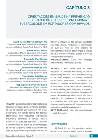 Bases Conceituais da Saúde 5 Capítulo 8 67
ORIENTAÇÕES EM SAÚDE NA PREVENÇÃO
DE CANDIDÍASE, HERPES, PNEUMONIA E
TUBERCULOSE EM PORTADORES COM HIV/AIDS
CAPÍTULO 8
Lauro Vicente Marron da Silva Filho
Graduando do 8° sem. do curso de enfermagem
da Universidade do Estado Pará-Belém-Pa, 2018.
Bruna Sabino Santos
Graduanda do 8° sem. do curso de enfermagem
da Universidade do Estado Pará-Belém-Pa, 2018.
Emanuelle Silva Mendes
Graduanda do 8° sem. do curso de enfermagem
da Universidade do Estado Pará-Belém-Pa, 2018.
Giovanna Paraense da Silva
Graduanda do 8° sem. do curso de enfermagem
da Universidade do Estado Pará-Belém-Pa, 2018.
Thaís Alaíde Reis Meireles
Graduanda do 8° sem. do curso de enfermagem
da Universidade do Estado Pará-Belém-Pa, 2018.
José Augusto Carvalho de Araújo
Doutor em Sociologia pela UFSCar, docente-
pesquisador da Universidade do Estado do Pará-
UEPa desde 1993.
RESUMO:Opresenteartigotemcomoobjetivoa
educação em saúde, para promover a qualidade
de vida de pessoas que vivem com HIV. O que
proporcionou um estudo acerca das doenças
oportunistas mais frequentes (tuberculose,
pneumonia, candidíase e herpes), para a
promoção a saúde dos pacientes. O trabalho
é fundamentado na teoria da problematização
do arco de Maguerez, sendo realizado em uma
casa de apoio onde os pacientes com HIV de
Belém/Pa utilizam-se dos serviços prestados
pelo local (testes, medicação e orientações).
Na qual por meio de uma pescaria os
participantes sortearam das doenças, e através
de uma conversa informal, avaliar o nível de
conhecimento da mesma.
PALAVRAS-CHAVE: AIDS. HIV. Doenças
Intercorrentes, Promoção à Saúde.
ABSTRACT: This article aims at health
education to promote the quality of life of
people living with HIV. What provided a study
of the most frequent opportunistic diseases
(tuberculosis, pneumonia, candidiasis and
herpes), to promote the health of patients. The
work is based on the theory of the questioning
of the Arc de Maguerez, being held in a support
house where the HIV patients of Bethlehem/Pa
use of the services provided by the site (tests,
medication and guidelines). In which by means
of a fisheries the participants drew from the
diseases, and through an informal conversation,
assess the level of knowledge of it.
KEYWORDS: AIDS . HIV . Intercurrent disease
, Health Promotion.
1 | 	INTRODUÇÃO
O Brasil foi um dos primeiros países,
dentre os de baixa e média renda a fornecer
 
