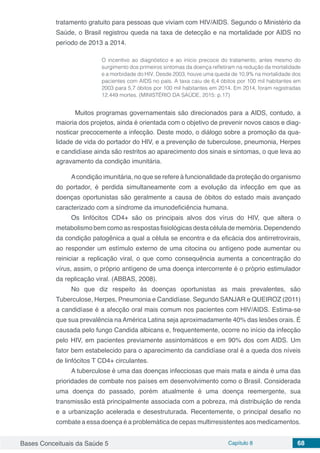 Bases Conceituais da Saúde 5 Capítulo 8 68
tratamento gratuito para pessoas que viviam com HIV/AIDS. Segundo o Ministério da
Saúde, o Brasil registrou queda na taxa de detecção e na mortalidade por AIDS no
período de 2013 a 2014.
O incentivo ao diagnóstico e ao início precoce do tratamento, antes mesmo do
surgimento dos primeiros sintomas da doença refletiram na redução da mortalidade
e a morbidade do HIV. Desde 2003, houve uma queda de 10,9% na mortalidade dos
pacientes com AIDS no país. A taxa caiu de 6,4 óbitos por 100 mil habitantes em
2003 para 5,7 óbitos por 100 mil habitantes em 2014. Em 2014, foram registradas
12.449 mortes. (MINISTÉRIO DA SAÚDE, 2015: p.17)
Muitos programas governamentais são direcionados para a AIDS, contudo, a
maioria dos projetos, ainda é orientada com o objetivo de prevenir novos casos e diag-
nosticar precocemente a infecção. Deste modo, o diálogo sobre a promoção da qua-
lidade de vida do portador do HIV, e a prevenção de tuberculose, pneumonia, Herpes
e candidíase ainda são restritos ao aparecimento dos sinais e sintomas, o que leva ao
agravamento da condição imunitária.
Acondição imunitária, no que se refere à funcionalidade da proteção do organismo
do portador, é perdida simultaneamente com a evolução da infecção em que as
doenças oportunistas são geralmente a causa de óbitos do estado mais avançado
caracterizado com a síndrome da imunodeficiência humana.
Os linfócitos CD4+ são os principais alvos dos vírus do HIV, que altera o
metabolismo bem como as respostas fisiológicas desta célula de memória. Dependendo
da condição patogênica a qual a célula se encontra e da eficácia dos antirretrovirais,
ao responder um estímulo externo de uma citocina ou antígeno pode aumentar ou
reiniciar a replicação viral, o que como consequência aumenta a concentração do
vírus, assim, o próprio antígeno de uma doença intercorrente é o próprio estimulador
da replicação viral. (ABBAS, 2008).
No que diz respeito às doenças oportunistas as mais prevalentes, são
Tuberculose, Herpes, Pneumonia e Candidíase. Segundo SANJAR e QUEIROZ (2011)
a candidíase é a afecção oral mais comum nos pacientes com HIV/AIDS. Estima-se
que sua prevalência na América Latina seja aproximadamente 40% das lesões orais. É
causada pelo fungo Candida albicans e, frequentemente, ocorre no início da infecção
pelo HIV, em pacientes previamente assintomáticos e em 90% dos com AIDS. Um
fator bem estabelecido para o aparecimento da candidíase oral é a queda dos níveis
de linfócitos T CD4+ circulantes.
A tuberculose é uma das doenças infecciosas que mais mata e ainda é uma das
prioridades de combate nos países em desenvolvimento como o Brasil. Considerada
uma doença do passado, porém atualmente é uma doença reemergente, sua
transmissão está principalmente associada com a pobreza, má distribuição de renda
e a urbanização acelerada e desestruturada. Recentemente, o principal desafio no
combate a essa doença é a problemática de cepas multirresistentes aos medicamentos.
 