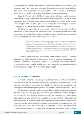 Bases Conceituais da Saúde 5 Capítulo 8 69
É muito difícil uma pessoa que foi exposta a tuberculose desenvolver os sintomas, pois
a bactéria pode viver muitos anos em estado de latência no corpo da pessoa. Todavia,
se o sistema imunológico ficar enfraquecido, como acontece nos casos de pacientes
vivendo com HIV/AIDS, a bactéria pode se oportunizar tornando-se ativa.
Segundo Pennelo et al (2010) diversos estudos clínicos e epidemiológicos
demonstramasinergiaentreherpesgenitaleAIDS.InfecçõesporHSVsãoregularmente
associadas à depressão transitória da imunidade mediada por células, já que há uma
íntima relação entre a infecção pelo vírus e a competência imunológica celular do
hospedeiro, como ocorre com os pacientes infectados pelo HIV.
Sendo assim, a promoção à saúde ainda consiste na forma mais eficiente de
se elucidar a vulnerabilidade dos portadores do HIV e a necessidade de ressaltar os
cuidados em todos os âmbitos, social, ambiental, familiar e psicológica o que garantirá
maior qualidade de vida, como melhor explicado no trecho:
A promoção da saúde é um dos objetivos que norteiam a política pública de saúde
brasileira e promover saúde em HIV/AIDS, através das práticas educativas, é
engendrar um processo de capacitação dos indivíduos e grupos para atuar na
melhoria da sua qualidade de vida e saúde, requerendo uma maior participação no
controle desse processo e incorporando preceitos como democracia, cidadania,
responsabilização, acolhimento, vínculo, direitos e acesso. (GUEDES, STEPHAN-
SOUZA. 2009, p391).
O presente trabalho se trata de um relato de experiência, o qual por meio de
educação em saúde elucidou-se informações sobre as doenças oportunistas mais
comuns, Tuberculose, Pneumonia, Herpes e Candidíase, ressaltando informar
a vulnerabilidade do portador do HIV, bem como apresentar os principais sinais e
sintomas destas doenças, além dos modos de prevenção.
2 | 	PERCURSO METODOLÓGICO
O presente trabalho é uma pesquisa quanti-qualitativa e foi fundamentado na
metodologia do Arco de Maguerez, que se utiliza da teoria da problematização, a qual
consiste em um ciclo de observação da realidade, levantamento dos pontos chaves, a
teorização, hipótese de solução e aplicação à realidade. (COLOMBO; BERBEL, 2007).
De acordo com a teoria citada e em relação a atividade de extensão realizada
por alunos do curso de graduação em enfermagem chamada Atividade Integrada
em Saúde - AIS, que faz parte do Currículo Integrado do Curso. A primeira etapa,
observação realidade, consistiu na aplicação de um questionário e observação do
local em estudo. A segunda etapa, levantamento dos pontos chaves, respaldou-se
na administração de um questionário mais especifico voltada à observação de pontos
relevantes, observadas na primeira etapa e hipóteses do tema a ser abordada. A
observação mais relevante configurou-se no acesso a informação sobre doenças
 