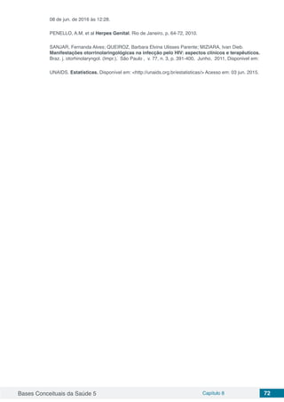 Bases Conceituais da Saúde 5 Capítulo 8 72
08 de jun. de 2016 às 12:28.
PENELLO, A.M. et al Herpes Genital. Rio de Janeiro, p. 64-72, 2010.
SANJAR, Fernanda Alves; QUEIROZ, Barbara Elvina Ulisses Parente; MIZIARA, Ivan Dieb.
Manifestações otorrinolaringológicas na infecção pelo HIV: aspectos clínicos e terapêuticos.
Braz. j. otorhinolaryngol. (Impr.), São Paulo , v. 77, n. 3, p. 391-400, Junho, 2011, Disponivel em:
UNAIDS. Estatísticas. Disponível em: <http://unaids.org.br/estatisticas/> Acesso em: 03 jun. 2015.
 