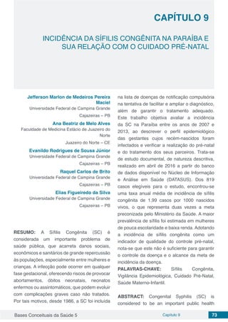 Bases Conceituais da Saúde 5 Capítulo 9 73
INCIDÊNCIA DA SÍFILIS CONGÊNITA NA PARAÍBA E
SUA RELAÇÃO COM O CUIDADO PRÉ-NATAL
CAPÍTULO 9
Jefferson Marlon de Medeiros Pereira
Maciel
Universidade Federal de Campina Grande
Cajazeiras – PB
Ana Beatriz de Melo Alves
Faculdade de Medicina Estácio de Juazeiro do
Norte
Juazeiro do Norte – CE
Evanildo Rodrigues de Sousa Júnior
Universidade Federal de Campina Grande
Cajazeiras – PB
Raquel Carlos de Brito
Universidade Federal de Campina Grande
Cajazeiras – PB
Elias Figueiredo da Silva
Universidade Federal de Campina Grande
Cajazeiras – PB
RESUMO: A Síﬁlis Congênita (SC) é
considerada um importante problema de
saúde pública, que acarreta danos sociais,
econômicos e sanitários de grande repercussão
às populações, especialmente entre mulheres e
crianças. A infecção pode ocorrer em qualquer
fase gestacional, oferecendo riscos de provocar
abortamentos, óbitos neonatais, neonatos
enfermos ou assintomáticos, que podem evoluir
com complicações graves caso não tratados.
Por tais motivos, desde 1986, a SC foi incluída
na lista de doenças de notificação compulsória
na tentativa de facilitar e ampliar o diagnóstico,
além de garantir o tratamento adequado.
Este trabalho objetiva avaliar a incidência
da SC na Paraíba entre os anos de 2007 e
2013, ao descrever o perfil epidemiológico
das gestantes cujos recém-nascidos foram
infectados e verificar a realização do pré-natal
e do tratamento dos seus parceiros. Trata-se
de estudo documental, de natureza descritiva,
realizado em abril de 2016 a partir do banco
de dados disponível no Núcleo de Informação
e Análise em Saúde (DATASUS). Dos 819
casos elegíveis para o estudo, encontrou-se
uma taxa anual média de incidência de sífilis
congênita de 1,99 casos por 1000 nascidos
vivos, o que representa duas vezes a meta
preconizada pelo Ministério da Saúde. A maior
prevalência de sífilis foi estimada em mulheres
de pouca escolaridade e baixa renda. Adotando
a incidência de sífilis congênita como um
indicador de qualidade do controle pré-natal,
nota-se que este não é suficiente para garantir
o controle da doença e o alcance da meta de
incidência da doença.
PALAVRAS-CHAVE: Sífilis Congênita,
Vigilância Epidemiológica, Cuidado Pré-Natal,
Saúde Materno-Infantil.
ABSTRACT: Congenital Syphilis (SC) is
considered to be an important public health
 