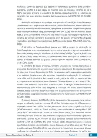 Bases Conceituais da Saúde 5 Capítulo 9 75
mamárias. Dentre as doenças que podem ser transmitidas durante o ciclo gravídico-
puerperal, a Sífilis é a que possui as maiores taxas de infecção, variando de 70 a
100% nas fases primária e secundária da doença, respectivamente, e reduzindo-se
para 30% nas fases latente e terciária da infeção materna (MINISTÉRIO DA SAÚDE,
2006).
Ainfecçãopodeocorreremqualquerfasegestacionalouestágioclínicodadoença,
oferecendo o risco de provocar abortamentos, perdas fetais tardias, óbitos neonatais,
neonatos enfermos ou assintomáticos, que podem evoluir com complicações graves
caso não sejam tratados adequadamente (SARACENI, 2005). Por tais motivos, desde
1986, a Sífilis Congênita foi incluída na lista de doenças de notificação compulsória, na
tentativa de facilitar e ampliar o diagnóstico, além de garantir o tratamento adequado
realizado de acordo com normas técnicas do Ministério da Saúde (MILANEZ;AMARAL,
2008).
O Ministério da Saúde do Brasil lançou, em 1993, o projeto de eliminação da
Sífilis Congênita, em consonância com a proposta de controle do agravo nas Américas,
formulado pela Organização Pan-Americana da Saúde (OPAS) e Organização Mundial
da Saúde (OMS). Nessa iniciativa, foi definida como meta a redução da incidência da
doença a valores menores ou iguais a um caso por mil nascidos vivos (MINISTÉRIO
DA SAÚDE, 2006).
O Ministério da Saúde preconiza, também, uma série de rotinas diagnósticas e
protocolos de atendimento a serem observados no seguimento de crianças nascidas
de mães que tiveram diagnóstico de Sífilis na gestação, parto ou puerpério. A conduta
a ser adotada baseia-se em três aspectos: diagnóstico e adequação do tratamento
para sífilis; evidência clínica, laboratorial e radiográfica da sífilis no recém-nascido;
e comparação da titulação do teste Venereal Disease Research Laboratory (VDRL)
materno com o teste do concepto na ocasião do parto. À exceção dos recém-nascidos
assintomáticos com VDRL não reagente e nascidos de mães adequadamente
tratadas, todos os demais recém-nascidos com diagnóstico materno de Sífilis devem
ser submetidos aos procedimentos de rastreamento na maternidade (MINISTÉRIO DA
SAÚDE, 2006).
O número de casos de Síﬁlis Congênita é expressivo. Na população geral estima-
se que, anualmente, ocorram cerca de 12 milhões de casos novos de sífilis no mundo
e que pelo menos meio milhão de crianças nasçam com a forma congênita da doença
(NORONHA et al., 2006). No Brasil, em 2005, foram notificados e investigados 5.792
casos de SC em menores de um ano de idade; destes casos, 78% das mães haviam
realizado pré-natal e dessas, 56% tiveram o diagnóstico da sífilis durante a gravidez.
Entretanto, apenas 13,3% tiveram os seus parceiros tratados concomitantemente
(SECRETARIA DE ESTADO DE SÃO PÁULO, 2008). Desconsiderando o número
significativo de casos subnotificados e diante dos dados em análise, pode-se inferir que
a problemática da Sífilis Congênita está intimamente relacionada ao acesso e à baixa
qualidade do pré-natal e/ou a pouca importância que os profissionais de saúde têm
 