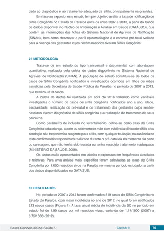 Bases Conceituais da Saúde 5 Capítulo 9 76
dado ao diagnóstico e ao tratamento adequado da síﬁlis, principalmente na gravidez.
Em face ao exposto, este estudo tem por objetivo avaliar a taxa de notiﬁcação de
Síﬁlis Congênita no Estado da Paraíba entre os anos 2007 e 2013, a partir do banco
de dados disponível no Núcleo de Informação e Análise em Saúde (DATASUS), que
contém as informações das fichas do Sistema Nacional de Agravos de Notificação
(SINAN), bem como descrever o perﬁl epidemiológico e o controle pré-natal voltado
para a doença das gestantes cujos recém-nascidos tiveram Síﬁlis Congênita.
2 | 	METODOLOGIA
Trata-se de um estudo do tipo transversal e documental, com abordagem
quantitativa, realizado pela coleta de dados disponíveis no Sistema Nacional de
Agravos de Notificação (SINAN). A população de estudo constituiu-se de todos os
casos de Sífilis Congênita notificados e investigados ocorridos em filhos de mães
assistidas pela Secretaria de Saúde Pública da Paraíba no período de 2007 a 2013,
que totalizou 819 casos.
A coleta de dados foi realizada em abril de 2016 tomando como variáveis
investigadas o número de casos de sífilis congênita notificados ano a ano, idade,
escolaridade, realização do pré-natal e do tratamento das gestantes cujos recém-
nascidos tiveram diagnóstico de sífilis congênita e a realização do tratamento de seus
parceiros.
Como parâmetro de inclusão no levantamento, define-se como caso de Sífilis
Congênita toda criança, aborto ou natimorto de mãe com evidência clínica de sífilis e/ou
sorologia não treponêmica reagente para sífilis, com qualquer titulação, na ausência de
teste confirmatório treponêmico realizado durante o pré-natal ou no momento do parto
ou curetagem, que não tenha sido tratada ou tenha recebido tratamento inadequado
(MINISTÉRIO DA SAÚDE, 2006).
Os dados estão apresentados em tabelas e expressos em frequências absolutas
e relativas. Para uma análise mais específica foram calculadas as taxas de Sífilis
Congênita por 1.000 nascidos vivos na Paraíba no mesmo período estudado, a partir
dos dados disponibilizados no DATASUS.
3 | 	RESULTADOS
No período de 2007 a 2013 foram confirmados 819 casos de Sífilis Congênita no
Estado do Paraíba, com maior incidência no ano de 2012, no qual foram notificados
213 novos casos (Figura 1). A taxa anual média de incidência da SC no período em
estudo foi de 1,99 casos por mil nascidos vivos, variando de 1,14/1000 (2007) a
3,75/1000 (2012).
 