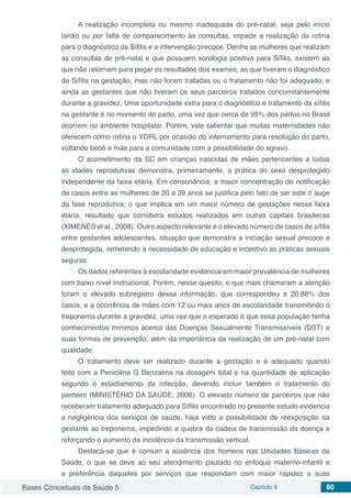 Bases Conceituais da Saúde 5 Capítulo 9 80
A realização incompleta ou mesmo inadequada do pré-natal, seja pelo início
tardio ou por falta de comparecimento às consultas, impede a realização da rotina
para o diagnóstico da Síﬁlis e a intervenção precoce. Dentre as mulheres que realizam
as consultas de pré-natal e que possuem sorologia positiva para Síﬁlis, existem as
que não retornam para pegar os resultados dos exames, as que tiveram o diagnóstico
de Síﬁlis na gestação, mas não foram tratadas ou o tratamento não foi adequado, e
ainda as gestantes que não tiveram os seus parceiros tratados concomitantemente
durante a gravidez. Uma oportunidade extra para o diagnóstico e tratamento da síﬁlis
na gestante é no momento do parto, uma vez que cerca de 95% dos partos no Brasil
ocorrem no ambiente hospitalar. Porém, vale salientar que muitas maternidades não
oferecem como rotina o VDRL por ocasião do internamento para resolução do parto,
voltando bebê e mãe para a comunidade com a possibilidade do agravo.
O acometimento da SC em crianças nascidas de mães pertencentes a todas
as idades reprodutivas demonstra, primeiramente, a prática do sexo desprotegido
independente da faixa etária. Em consonância, a maior concentração de notificação
de casos entre as mulheres de 20 a 39 anos se justifica pelo fato de ser este o auge
da fase reprodutiva, o que implica em um maior número de gestações nessa faixa
etária, resultado que corrobora estudos realizados em outras capitais brasileiras
(XIMENES et al., 2008). Outro aspecto relevante é o elevado número de casos de síﬁlis
entre gestantes adolescentes, situação que demonstra a iniciação sexual precoce e
desprotegida, remetendo à necessidade de educação e incentivo as práticas sexuais
seguras.
Os dados referentes à escolaridade evidenciaram maior prevalência de mulheres
com baixo nível instrucional. Porém, nesse quesito, o que mais chamaram a atenção
foram o elevado subregistro dessa informação, que correspondeu a 20,88% dos
casos, e a ocorrência de mães com 12 ou mais anos de escolaridade transmitindo o
treponema durante a gravidez, uma vez que o esperado é que essa população tenha
conhecimentos mínimos acerca das Doenças Sexualmente Transmissíveis (DST) e
suas formas de prevenção, além da importância da realização de um pré-natal com
qualidade.
O tratamento deve ser realizado durante a gestação e é adequado quando
feito com a Penicilina G Benzatina na dosagem total e na quantidade de aplicação
segundo o estadiamento da infecção, devendo incluir também o tratamento do
parceiro (MINISTÉRIO DA SAÚDE, 2006). O elevado número de parceiros que não
receberam tratamento adequado para Síﬁlis encontrado no presente estudo evidencia
a negligência dos serviços de saúde, haja visto a possibilidade de reexposição da
gestante ao treponema, impedindo a quebra da cadeia de transmissão da doença e
reforçando o aumento da incidência da transmissão vertical.
Destaca-se que é comum a ausência dos homens nas Unidades Básicas de
Saúde, o que se deve ao seu atendimento pautado no enfoque materno-infantil e
a preferência daqueles por serviços que respondam com maior rapidez a suas
 