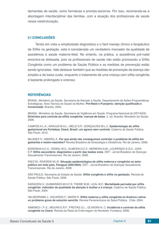 Bases Conceituais da Saúde 5 Capítulo 9 81
demandas de saúde, como farmácias e prontos-socorros. Por isso, recomenda-se a
abordagem interdisciplinar das famílias, com a atuação dos profissionais de saúde
nessa reestruturação.
5 | 	CONCLUSÕES
Tendo em vista a simplicidade diagnóstica e o fácil manejo clínico e terapêutico
da Síﬁlis na gestação, esta é considerada um verdadeiro marcador da qualidade de
assistência à saúde materno-fetal. No entanto, na prática, a assistência pré-natal
encontra-se defasada, pois os proﬁssionais de saúde não estão priorizando a Síﬁlis
Congênita como um problema de Saúde Pública e as medidas de prevenção estão
sendo ignoradas. Vale destacar também que as medidas de prevenção da doença são
simples e de baixo custo, enquanto o tratamento de uma criança com síﬁlis congênita
é bastante prolongado e oneroso.
REFERÊNCIAS
BRASIL. Ministério da Saúde. Secretaria de Atenção à Saúde. Departamento de Ações Programáticas
Estratégicas. Área Técnica de Saúde da Mulher. Pré-Natal e Puerpério: atenção qualiﬁcada e
humanizada. Brasília, 2005.
BRASIL. Ministério da Saúde. Secretaria de Vigilância em Saúde. Programa Nacional de DST/AIDS.
Diretrizes para controle da sífilis congênita: manual de bolso. 2. ed. Brasília: Ministério da Saúde,
2006.
CAMPOS A.L.A.; ARAÚJO M.A.L.; MELO S.P.; GONÇALVES M.L.C. Epidemiologia da síﬁlis
gestacional em Fortaleza, Ceará, Brasil: um agravo sem controle. Caderno de Saúde Pública.
São Paulo, 2010.
MILANEZ H.; AMARAL E. Por que ainda não conseguimos controlar o problema da sífilis em
gestantes e recém-nascidos? Revista Brasileira de Ginecologia e Obstetrícia. Rio de Janeiro, 2008.
NORONHA A.C.C.; ISRAEL M.S.; ALMEIDA D.C.F.; MOREIRA G.M.; LOURENÇO S.Q.C.; DIAS
E.P. Sífilis secundária: diagnóstico a partir das lesões orais. DST - Jornal Brasileiro de Doenças
Sexualmente Transmissíveis. Rio de Janeiro, 2006.
PAEZ M.; RIVEROS M.I.R. Situação epidemiológica da sífilis materna e congênita no setor
público em todo país, Paraguai (200-2004). DST - Jornal Brasileiro de Doenças Sexualmente
Transmissíveis. Rio de Janeiro, 2006
SÃO PAULO. Secretaria de Estado da Saúde. Sífilis congênita e sífilis na gestação. Revista de
Saúde Pública. São Paulo, 2008.
SARACENI V.; GUIMARÃES M.H.F.S; THEME M.M.; LEAL M.C. Mortalidade perinatal por síﬁlis
congênita: indicador da qualidade da atenção à mulher e à criança. Caderno de Saúde Pública.
São Paulo, 2005.
VALDERRAMA J.; ZACARÍAS F.; MAZIN R. Sífilis materna y sífilis congénita en América Latina:
un problema grave de solución sencilla. Revista Panamericana de Salud Pública. Chile, 2004.
XIMENES I. P. E.; MOURA E.R.F.; FREITAS G.L.; OLIVEIRA N. C. Incidência e controle da sífilis
congênita no Ceará. Revista da Rede de Enfermagem do Nordeste. Fortaleza, 2008.
 