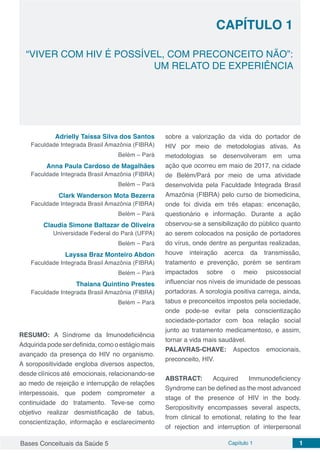 Bases Conceituais da Saúde 5 Capítulo 1 1
CAPÍTULO 1
“VIVER COM HIV É POSSÍVEL, COM PRECONCEITO NÃO”:
UM RELATO DE EXPERIÊNCIA
Adrielly Taíssa Silva dos Santos
Faculdade Integrada Brasil Amazônia (FIBRA)
Belém – Pará
Anna Paula Cardoso de Magalhães
Faculdade Integrada Brasil Amazônia (FIBRA)
Belém – Pará
Clark Wanderson Mota Bezerra
Faculdade Integrada Brasil Amazônia (FIBRA)
Belém – Pará
Claudia Simone Baltazar de Oliveira
Universidade Federal do Pará (UFPA)
Belém – Pará
Layssa Braz Monteiro Abdon
Faculdade Integrada Brasil Amazônia (FIBRA)
Belém – Pará
Thaiana Quintino Prestes
Faculdade Integrada Brasil Amazônia (FIBRA)
Belém – Pará
RESUMO: A Síndrome da Imunodeficiência
Adquiridapodeserdefinida,comooestágiomais
avançado da presença do HIV no organismo.
A soropositividade engloba diversos aspectos,
desde clínicos até emocionais, relacionando-se
ao medo de rejeição e interrupção de relações
interpessoais, que podem comprometer a
continuidade do tratamento. Teve-se como
objetivo realizar desmistificação de tabus,
conscientização, informação e esclarecimento
sobre a valorização da vida do portador de
HIV por meio de metodologias ativas. As
metodologias se desenvolveram em uma
ação que ocorreu em maio de 2017, na cidade
de Belém/Pará por meio de uma atividade
desenvolvida pela Faculdade Integrada Brasil
Amazônia (FIBRA) pelo curso de biomedicina,
onde foi divida em três etapas: encenação,
questionário e informação. Durante a ação
observou-se a sensibilização do público quanto
ao serem colocados na posição de portadores
do vírus, onde dentre as perguntas realizadas,
houve inteiração acerca da transmissão,
tratamento e prevenção, porém se sentiram
impactados sobre o meio psicossocial
influenciar nos níveis de imunidade de pessoas
portadoras. A sorologia positiva carrega, ainda,
tabus e preconceitos impostos pela sociedade,
onde pode-se evitar pela conscientização
sociedade-portador com boa relação social
junto ao tratamento medicamentoso, e assim,
tornar a vida mais saudável.
PALAVRAS-CHAVE: Aspectos emocionais,
preconceito, HIV.
ABSTRACT: Acquired Immunodeficiency
Syndrome can be defined as the most advanced
stage of the presence of HIV in the body.
Seropositivity encompasses several aspects,
from clinical to emotional, relating to the fear
of rejection and interruption of interpersonal
 