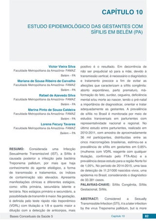 Bases Conceituais da Saúde 5 Capítulo 10 82
ESTUDO EPIDEMIOLÓGICO DAS GESTANTES COM
SÍFILIS EM BELÉM (PA)
CAPÍTULO 10
Victor Vieira Silva
Faculdade Metropolitana da Amazônia- FAMAZ
Belém - PA
Mariana de Sousa Ribeiro de Carvalho
Faculdade Metropolitana da Amazônia- FAMAZ
Belém - PA
Rafael de Azevedo Silva
Faculdade Metropolitana da Amazônia- FAMAZ
Belém - PA
Marina Pinto de Souza Caldeira
Faculdade Metropolitana da Amazônia- FAMAZ
Belém - PA
Lorena Fecury Tavares
Faculdade Metropolitana da Amazônia- FAMAZ
Belém – PA
RESUMO: Considerada uma Infecção
Sexualmente Transmissível (IST), a Sífilis é
causada posterior a infecção pela bactéria
Treponema pallidum, por mais que haja
conhecimento do agente etiológico, a forma
de transmissão e tratamentos, os índices
de contaminação são elevados. Apresenta
manifestações clínicas e diferentes estágios,
como: sífilis primária, secundária latente e
terciária. Nos estágios primário e secundário, a
possibilidade de transmitir é maior. Na gestação,
é definida pelo teste rápido não treponêmico
(VDRL) com titulação a 1/8 e quanto maior a
diluição com a detecção de anticorpos, mais
positivo é o resultado. Em decorrência de
não ser prejudicial só para a mãe, devido à
transmissão vertical, é necessário o diagnóstico
e tratamento precoce a fim de evitar as
afecções que caracterizam a sífilis congênita:
aborto espontâneo, parto prematuro, má-
formação do feto, surdez, cegueira, deficiência
mental e/ou morte ao nascer, tendo o pré-natal
a importância de diagnosticar, orientar e tratar
adequadamente as gestantes. A prevalência
de sífilis no Brasil é monitorada por meio de
estudos transversais em parturientes com
representatividade nacional e regional. No
último estudo entre parturientes, realizado em
2010-2011, com amostra de aproximadamente
36 mil participantes, distribuídas entre as
cinco macrorregiões brasileiras, estimou-se a
prevalência de sífilis em gestantes em 0,85%
(mulheres com VDRL reagente com qualquer
titulação, confirmado pelo FTA-Abs) e a
prevalência desse estudo para a região Norte foi
de 1,05%. No período de 2014-2015, uma taxa
de detecção de 11,2/1000 nascidos vivos, uma
epidemia no Brasil, considerando o diagnóstico
de 33.381 casos.
PALAVRAS-CHAVE: Sífilis Congênita, Sífilis
Gestacional, Sífilis.
ABSTRACT: Considered a Sexually
Transmissible Infection (STI), it is a later infection
by the virus Treponema pallidum, but is more
 