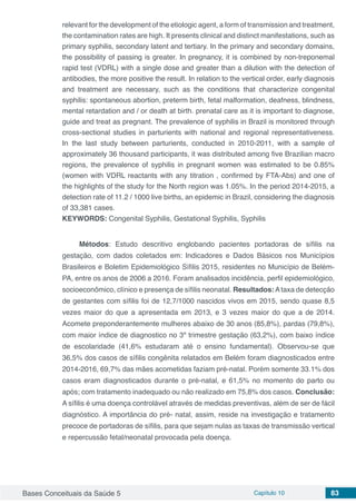 Bases Conceituais da Saúde 5 Capítulo 10 83
relevant for the development of the etiologic agent, a form of transmission and treatment,
the contamination rates are high. It presents clinical and distinct manifestations, such as
primary syphilis, secondary latent and tertiary. In the primary and secondary domains,
the possibility of passing is greater. In pregnancy, it is combined by non-treponemal
rapid test (VDRL) with a single dose and greater than a dilution with the detection of
antibodies, the more positive the result. In relation to the vertical order, early diagnosis
and treatment are necessary, such as the conditions that characterize congenital
syphilis: spontaneous abortion, preterm birth, fetal malformation, deafness, blindness,
mental retardation and / or death at birth. prenatal care as it is important to diagnose,
guide and treat as pregnant. The prevalence of syphilis in Brazil is monitored through
cross-sectional studies in parturients with national and regional representativeness.
In the last study between parturients, conducted in 2010-2011, with a sample of
approximately 36 thousand participants, it was distributed among five Brazilian macro
regions, the prevalence of syphilis in pregnant women was estimated to be 0.85%
(women with VDRL reactants with any titration , confirmed by FTA-Abs) and one of
the highlights of the study for the North region was 1.05%. In the period 2014-2015, a
detection rate of 11.2 / 1000 live births, an epidemic in Brazil, considering the diagnosis
of 33,381 cases.
KEYWORDS: Congenital Syphilis, Gestational Syphilis, Syphilis
Métodos: Estudo descritivo englobando pacientes portadoras de sífilis na
gestação, com dados coletados em: Indicadores e Dados Básicos nos Municípios
Brasileiros e Boletim Epidemiológico Sífilis 2015, residentes no Município de Belém-
PA, entre os anos de 2006 a 2016. Foram analisados incidência, perfil epidemiológico,
socioeconômico, clínico e presença de sífilis neonatal. Resultados:Ataxa de detecção
de gestantes com sífilis foi de 12,7/1000 nascidos vivos em 2015, sendo quase 8,5
vezes maior do que a apresentada em 2013, e 3 vezes maior do que a de 2014.
Acomete preponderantemente mulheres abaixo de 30 anos (85,8%), pardas (79,8%),
com maior índice de diagnostico no 3º trimestre gestação (63,2%), com baixo índice
de escolaridade (41,6% estudaram até o ensino fundamental). Observou-se que
36,5% dos casos de sífilis congênita relatados em Belém foram diagnosticados entre
2014-2016, 69,7% das mães acometidas faziam pré-natal. Porém somente 33.1% dos
casos eram diagnosticados durante o pré-natal, e 61,5% no momento do parto ou
após; com tratamento inadequado ou não realizado em 75,8% dos casos. Conclusão:
A sífilis é uma doença controlável através de medidas preventivas, além de ser de fácil
diagnóstico. A importância do pré- natal, assim, reside na investigação e tratamento
precoce de portadoras de sífilis, para que sejam nulas as taxas de transmissão vertical
e repercussão fetal/neonatal provocada pela doença.
 