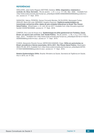 Bases Conceituais da Saúde 5 Capítulo 10 84
REFERÊNCIAS
AVELLEIRA, João Carlos Regazzi; BOTTINO, Giuliana. Sífilis: diagnóstico, tratamento e
controle. An. Bras. Dermatol.,  Rio de Janeiro ,  v. 81, n. 2, p. 111-126,  Mar.  2006 .   Available from
<http://www.scielo.br/scielo.php?script=sci_arttext&pid=S0365-05962006000200002&lng=en&nrm=i
so>. access on  17  Sept.  2018
SARACENI, Valeria; PEREIRA, Gerson Fernando Mendes; DA SILVEIRA, Mariangela Freitas;
ARAUJO, Maria Alix Leite; MIRANDA, Angelica Espinosa. Vigilância epidemiológica da
transmissão vertical da sífilis: dados de seis unidades federativas no Brasil. Rev Panam
Salud Publica, Whashington, v. 41, e44, 08 Jun 2017. Available from <http://iris.paho.org/xmlui/
handle/123456789/33998>. access on  17  Sept.  2018. 
CAMPOS, Ana Luiza de Araujo et al . Epidemiologia da sífilis gestacional em Fortaleza, Ceará,
Brasil: um agravo sem controle. Cad. Saúde Pública,  Rio de Janeiro ,  v. 26, n. 9, p. 1747-1755, 
Sept.  2010 .   Available from <http://www.scielo.br/scielo.php?script=sci_arttext&pid=S0102-311X2010
000900008&lng=en&nrm=iso>. access on  17  Sept.  2018. 
CUNHA ,Alessandro Ricardo Caruso; MERCHAN-HAMANN, Edgar. Sífilis em parturientes no
Brasil: prevalência e fatores associados, 2010 a 2011. Rev Panam Salud Publica. Washington,
38(6):479–86, 2015. Available from <http://www.scielo.br/scielo.php?script=sci_arttext&pid=S0102-
311X2010000900008&lng=en&nrm=iso>. access on  17  Sept.  2018. 
Boletim Epidemiológico Sífilis. Brasília: Ministério da Saúde, Secretaria de Vigilância em Saúde,
Ano V. 2016; vol. 47 (35)
 