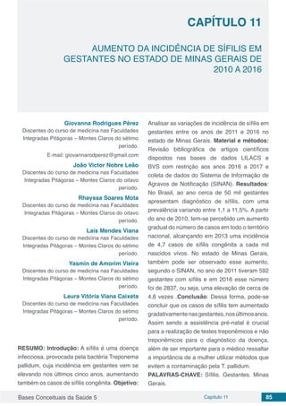 Bases Conceituais da Saúde 5 Capítulo 11 85
AUMENTO DA INCIDÊNCIA DE SÍFILIS EM
GESTANTES NO ESTADO DE MINAS GERAIS DE
2010 A 2016
CAPÍTULO 11
Giovanna Rodrigues Pérez
Discentes do curso de medicina nas Faculdades
Integradas Pitágoras – Montes Claros do sétimo
período.
E-mail: giovannarodperez@gmail.com
João Victor Nobre Leão
Discentes do curso de medicina nas Faculdades
Integradas Pitágoras – Montes Claros do oitavo
período.
Rhayssa Soares Mota
Discentes do curso de medicina nas Faculdades
Integradas Pitágoras – Montes Claros do oitavo
período.
Laís Mendes Viana
Discentes do curso de medicina nas Faculdades
Integradas Pitágoras – Montes Claros do sétimo
período.
Yasmin de Amorim Vieira
Discentes do curso de medicina nas Faculdades
Integradas Pitágoras – Montes Claros do sétimo
período.
Laura Vitória Viana Caixeta
Discentes do curso de medicina nas Faculdades
Integradas Pitágoras – Montes Claros do sétimo
período.
RESUMO: Introdução: A sífilis é uma doença
infecciosa, provocada pela bactéria Treponema
pallidum, cuja incidência em gestantes vem se
elevando nos últimos cinco anos, aumentando
também os casos de sífilis congênita. Objetivo:
Analisar as variações de incidência de sífilis em
gestantes entre os anos de 2011 e 2016 no
estado de Minas Gerais. Material e métodos:
Revisão bibliográfica de artigos científicos
dispostos nas bases de dados LILACS e
BVS com restrição aos anos 2016 a 2017 e
coleta de dados do Sistema de Informação de
Agravos de Notificação (SINAN). Resultados:
No Brasil, ao ano cerca de 50 mil gestantes
apresentam diagnóstico de sífilis, com uma
prevalência variando entre 1,1 a 11,5%. A partir
do ano de 2010, tem-se percebido um aumento
gradual do número de casos em todo o território
nacional, alcançando em 2013 uma incidência
de 4,7 casos de sífilis congênita a cada mil
nascidos vivos. No estado de Minas Gerais,
também pode ser observado esse aumento,
segundo o SINAN, no ano de 2011 tiveram 592
gestantes com sífilis e em 2016 esse número
foi de 2837, ou seja, uma elevação de cerca de
4,8 vezes .Conclusão: Dessa forma, pode-se
concluir que os casos de sífilis tem aumentado
gradativamentenasgestantes,nosúltimosanos.
Assim sendo a assistência pré-natal é crucial
para a realização de testes treponêmicos e não
treponêmicos para o diagnóstico da doença,
além de ser importante para o médico ressaltar
a importância de a mulher utilizar métodos que
evitem a contaminação pela T. pallidum.
PALAVRAS-CHAVE: Sífilis. Gestantes. Minas
Gerais.
 