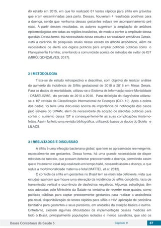 Bases Conceituais da Saúde 5 Capítulo 11 87
do estado em 2015, em que foi realizado 61 testes rápidos para sífilis em grávidas
que eram encaminhadas para parto. Dessas, houveram 4 resultados positivos para
a doença, sendo que nenhuma dessas gestantes estava em acompanhamento pré
natal. A partir desses resultados, os autores sugeriram a ampliação de análises
epidemiológicas em todas as regiões brasileiras, de modo a conter a amplitude dessa
questão. Dessa forma, há necessidade desse estudo a ser realizado em Minas Gerais,
visto a carência de pesquisas atuais nesse estado no âmbito acadêmico, além da
necessidade de alerta aos órgãos públicos para ampliar políticas públicas como o
Planejamento Familiar, orientando a comunidade acerca de métodos de evitar de IST
(MIRÓ; GONÇALVES, 2017).
2 | 	METODOLOGIA
Trata-se de estudo retrospectivo e descritivo, com objetivo de realizar análise
do aumento da incidência de Sífilis gestacional de 2010 a 2016 em Minas Gerais.
Para os dados de mortalidade, utilizou-se o Sistema de Informação sobre Mortalidade
- DATASUS/MS, do período de 2010 a 2016. Para definição do diagnóstico utilizou-
se a 10ª revisão da Classificação Internacional de Doenças (CID- 10). Após a coleta
dos dados, foi feita uma discussão acerca da importância da notificação dos casos
pelo sistema do SINAN, além da necessidade da adoção de medidas públicas para
conter o aumento dessa IST e consequentemente as suas complicações materno-
fetais. Assim foi feito uma revisão bibliográfica, utilizando bases de dados do Scielo e
LILACS.
3 | 	RESULTADOS E DISCUSSÃO
A sífilis é uma infecção bacteriana global, que tem se apresentado reemergente,
especialmente em gestantes. Dessa forma, há uma grande necessidade de dispor
métodos de rastreio, que possam detectar precocemente a doença, permitindo assim
que o tratamento ideal seja realizado em tempo hábil, cessando assim a doença, o que
reduz a morbimortalidade materna e fetal (MATTEI, et al. 2012).
O controle da sífilis em gestantes no Brasil tem se mostrado deficiente, visto que
estudos apontam que houve uma elevação da incidência de sífilis congênita, taxa de
transmissão vertical e ocorrência de desfechos negativos. Algumas estratégias têm
sido adotadas pelo Ministério da Saúde na tentativa de reverter esse quadro, como
políticas públicas para captar precocemente gestantes para realizar a assistência
pré-natal, disponibilização de testes rápidos para sífilis e HIV, aplicação de penicilina
benzatina para gestantes e seus parceiros, em unidades da atenção básica e outros.
Entretanto, existem algumas dificuldades da implementação dessas medidas em
todo o Brasil, principalmente populações isoladas e menos assistidas, que são os
 