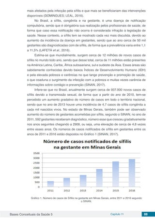 Bases Conceituais da Saúde 5 Capítulo 11 88
mais afetados pela infecção pela sífilis e que mais se beneficiariam das intervenções
disponíveis (DOMINGUES; LEAL, 2016).
No Brasil, a sífilis, congênita e na gestante, é uma doença de notificação
compulsória, sendo que é obrigatória sua realização pelos profissionais de saúde, de
forma que caso essa notificação não ocorra é considerada infração à legislação de
saúde. Nesse contexto, a sífilis tem se mostrado cada vez mais discutida, devido ao
aumento da incidência da doença em gestantes, sendo que ao ano cerca de 50 mil
gestantes são diagnosticadas com de sífilis, de forma que a prevalência varia entre 1,1
a 11,5% (LAFETÁ et al., 2016).
Estima-se que mundialmente, surgem cerca de 12 milhões de novos casos de
sífilis no mundo todo ano, sendo que desse total, cerca de 11 milhões estão presentes
na América Latina, Caribe, África subsaariana, sul e sudeste da Ásia. Essas áreas são
sabidamente conhecidas devido baixos Índices de Desenvolvimento Humano (IDH)
e pela elevada pobreza e carências no que tange prevenção e promoção de saúde,
o que coaduna o surgimento da infecção com a pobreza e muitas vezes carência de
informações sobre contágio e prevenção (SINAN, 2017).
Infere-se que no Brasil, anualmente surgem cerca de 937.000 novos casos de
sífilis devido a transmissão sexual, de forma que a partir do ano de 2010, tem-se
percebido um aumento gradativo do número de casos em todo o território nacional,
sendo que no ano de 2013 houve uma incidência de 4,7 casos de sífilis congênita a
cada mil nascidos vivos. No estado de Minas Gerais, também pode ser observado
aumento do número de gestantes acometidas por sífilis, segundo o SINAN, no ano de
2011, 592 gestantes receberam diagnóstico, número esse que cresceu gradativamente
nos anos seguintes chegando a 2908, ou seja, uma elevação de cerca de 4,8 vezes
entre esses anos. Os números de casos notificados de sífilis em gestantes entre os
anos de 2011 e 2016 estão dispostos no Gráfico 1 (SINAN, 2017).
Gráfico 1. Número de casos de Sífilis na gestante em Minas Gerais, entre 2011 e 2016 segundo
o SINAN.
 