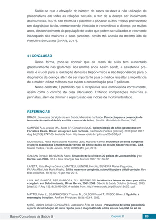 Bases Conceituais da Saúde 5 Capítulo 11 89
Supõe-se que a elevação do número de casos se deva a não utilização de
preservativos em todas as relações sexuais, o fato de a doença ser inicialmente
assintomática, isto é, não estimula o paciente a procurar auxílio médico promovendo
um diagnóstico tardio, permanecendo infectado e transmitindo a doença por muitos
anos, desconhecimento da população de testes que podem ser utilizados e tratamento
inadequado das mulheres e seus parceiros, devido má adesão ou mesmo falta de
Penicilina Benzatina (SINAN, 2017).
4 | 	CONCLUSÃO
Dessa forma, pode-se concluir que os casos de sífilis tem aumentado
gradativamente nas gestantes, nos últimos anos. Assim sendo, a assistência pré-
natal é crucial para a realização de testes treponêmicos e não treponêmicos para o
diagnóstico da doença, além de ser importante para o médico ressaltar a importância
de a mulher utilizar métodos que evitem a contaminação pela T. pallidum.
Nesse contexto, é permitido que a terapêutica seja estabelecida corretamente,
assim como o controle de cura adequando. Evitando complicações maternas e
perinatais, além de diminuir a repercussão em índices de morbimortalidade.
REFERÊNCIAS
BRASIL, Secretaria de Vigilância em Saúde, Ministério da Saúde. Protocolo para a prevenção de
transmissão vertical de HIV e sífilis - manual de bolso. Brasília: Ministério da Saúde; 2007.
CAMPOS, ALA, Araújo MAL, Melo SP, Gonçalves MLC. Epidemiologia da sífilis gestacional em
Fortaleza, Ceará, Brasil: um agravo sem controle. Cad Saúde Pública [Internet]. 2010 [cited 2017
Aug 14];26(9):1747-55. Available from: http://www.scielo.br/ pdf/csp/v26n9/08.pdf
DOMINGUES, Rosa Maria Soares Madeira; LEAL Maria do Carmo. Incidência de sífilis congênita
e fatores associados à transmissão vertical da sífilis: dados do estudo Nascer no Brasil. Cad.
Saúde Pública, Rio de Janeiro, 32(6):e00082415, jun, 2016
GALBAN Enrique, BENZAKEN Adele. Situación de la sífilis en 20 países de Latinoamérica y el
Caribe: año 2006. DST J Bras Doenças Sex Transm 2007; 19:166-72.
LAFETÁ, Kátia Regina Gandra; MARTELLI JÚNIOR, Hercílio; SILVEIRA Marise Fagundes;
PARANAÍBA Lívia Máris Ribeiro. Sífilis materna e congênita, subnotificação e difícil controle. Rev
bras epidemiol. 19(1): 63-74. jan-mar 2016.
LIMA, MG, SANTOS, RFR, BARBOSA, GJA, RIBEIRO GS. Incidência e fatores de risco para sífilis
congênita em Belo Horizonte, Minas Gerais, 2001-2008. Ciência & Saúde Coletiva [Internet]. 2013
[cited 2017 Aug 15];18(2):499-506. A vailable from: http:// www.scielo.br/pdf/csc/v18n2/21.pdf
MATTEI, Peter L., BEACHKOFSKY Thomas M., GILSON Robert T., WISCO Oliver J. Syphilis: a
reemerging infection. Am Fam Physician. 86(5): 433-4. 2012.
MIRÓ, Izadora Costa; GONÇALVES, Jackssiane Ávila de Souza - Prevalência de sífilis gestacional
a partir da introdução do teste rápido para o diagnóstico de sífilis em um hospital do sul de
 