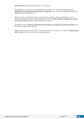 Bases Conceituais da Saúde 5 Capítulo 11 90
Santa Catarina. Farmácia-Tubarão, 2017 - riuni.unisul.br
NASCIMENTO, MI, CUNHA AA, GUIMARÃES EV, ALVAREZ FS, OLIVEIRA SRSM,BOAS ELV.
Gestações complicadas por sífilis materna e óbito fetal. Rev Bras Ginecol Obstet [Internet]. 2011
[cited 2017 Aug 14];34(2):56- 62.
REVOLLO, Rita, TINAJEROS Freddy, HILARI Carolina, GARCIA, Sandra, ZEGARRA Lourdes,
DÍAZ-OLAVIARRETA Claudia; CONDE-GONZÁLEZ, Carlos. Sífilis materna y congénita en cuatro
provincias de Bolivia. Salud Pública Méx 2007; 49:422-8.
SCHIMID, George. Economic and programmatic aspects of congenital syphilis prevention. Bull
World Health Organ 2004; 82:402-9.
SINAN. Sífilis [Internet]. Minas Gerais. Atualizada em: 03/07/17; acesso em: 16/08/17. Dados sobre a
sífilis. Disponível em: http://www.saude.mg.gov.br/sifilis.
 