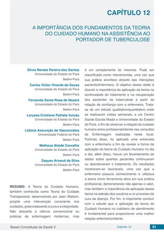 Bases Conceituais da Saúde 5 Capítulo 12 91
A IMPORTÂNCIA DOS FUNDAMENTOS DA TEORIA
DO CUIDADO HUMANO NA ASSISTÊNCIA AO
PORTADOR DE TUBERCULOSE
CAPÍTULO 12
Silvia Renata Pereira dos Santos
Universidade do Estado do Pará
Belém-Pará
Carlos Victor Vinente de Sousa
Universidade do Estado do Pará
Belém-Pará
Fernanda Santa Rosa de Nazaré
Universidade do Estado do Pará
Belém-Pará
Laryssa Cristiane Palheta Vulcão
Universidade do Estado do Pará
Belém-Pará
Lidiane Assunção de Vasconcelos
Universidade Federal do Pará
Belém-Pará
Matheus Ataíde Carvalho
Universidade do Estado do Pará
Belém-Pará
Zaqueu Arnaud da Silva
Universidade do Estado do Pará
Belém-Pará
RESUMO: A Teoria do Cuidado Humano,
também conhecida como Teoria do Cuidado
Transpessoal, desenvolvida por Jean Watson,
propõe uma intervenção consciente nos
cuidados, potencializando a cura e a integridade.
Não descarta a ciência convencional ou
práticas de enfermagem modernas, mas
é um complemento às mesmas. Pode ser
classificada como interacionista, uma vez que
sua prática acontece através das interações
paciente/enfermeira. O objetivo desse relato é
discutir a importância da aplicação da teoria na
continuidade do tratamento e na recuperação
dos pacientes de tuberculose a partir da
relação de confiança com a enfermeira. Trata-
se de um estudo qualitativo/quantitativo onde
se realizaram visitas semanais, a um Centro
Saúde Escola filiada a Universidade do Estado
do Pará, a fim de observar a relação do cuidado
humano entre profissional/cliente nas consultas
de Enfermagem realizadas neste local.
Partindo disso, foi aplicada uma entrevista
com a enfermeira a fim de revelar a forma de
aplicação da teoria do Cuidado Humano no dia
a dia, além disso, houve um levantamento de
dados sobre quantos pacientes continuaram
ou abandonaram o tratamento. Os resultados
mostraram-se favoráveis, uma vez que a
enfermeira possuía conhecimento e utilizava
a teoria como ferramenta ativa em sua prática
profissional, demonstrando não apenas o valor,
mas também a importância da aplicação dessa
teoria na adesão dos usuários e no processo de
cura da doença. Por fim, é importante concluir
com o estudo que a aplicação da teoria do
Cuidado Humano no cotidiano de atendimento
é fundamental para proporcionar uma melhor
relação enfermeiro/cliente.
 