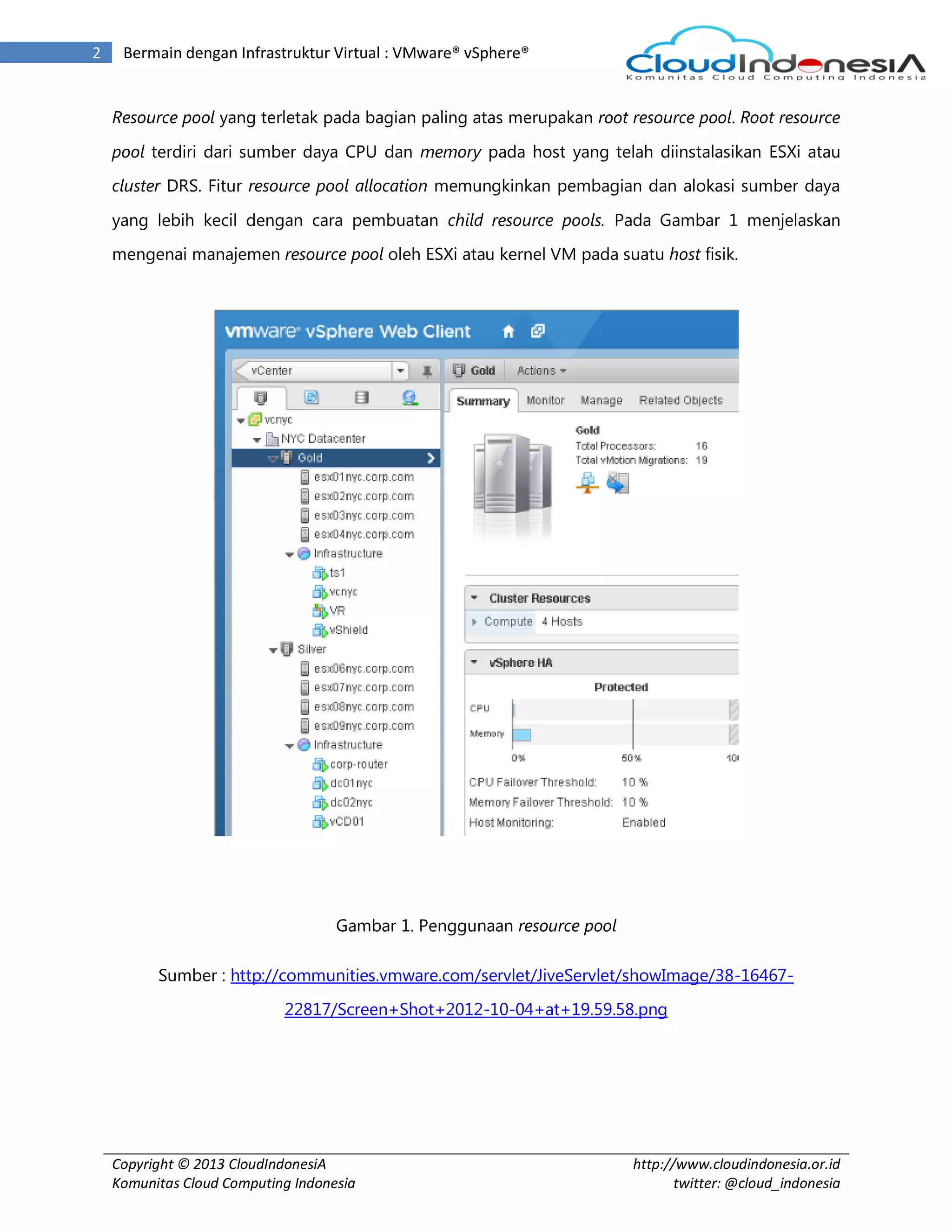 Copyright © 2013 CloudIndonesiA
Komunitas Cloud Computing Indonesia
http://www.cloudindonesia.or.id
twitter: @cloud_indonesia
2 Bermain dengan Infrastruktur Virtual : VMware® vSphere®
Resource pool yang terletak pada bagian paling atas merupakan root resource pool. Root resource
pool terdiri dari sumber daya CPU dan memory pada host yang telah diinstalasikan ESXi atau
cluster DRS. Fitur resource pool allocation memungkinkan pembagian dan alokasi sumber daya
yang lebih kecil dengan cara pembuatan child resource pools. Pada Gambar 1 menjelaskan
mengenai manajemen resource pool oleh ESXi atau kernel VM pada suatu host fisik.
Gambar 1. Penggunaan resource pool
Sumber : http://communities.vmware.com/servlet/JiveServlet/showImage/38-16467-
22817/Screen+Shot+2012-10-04+at+19.59.58.png
 
