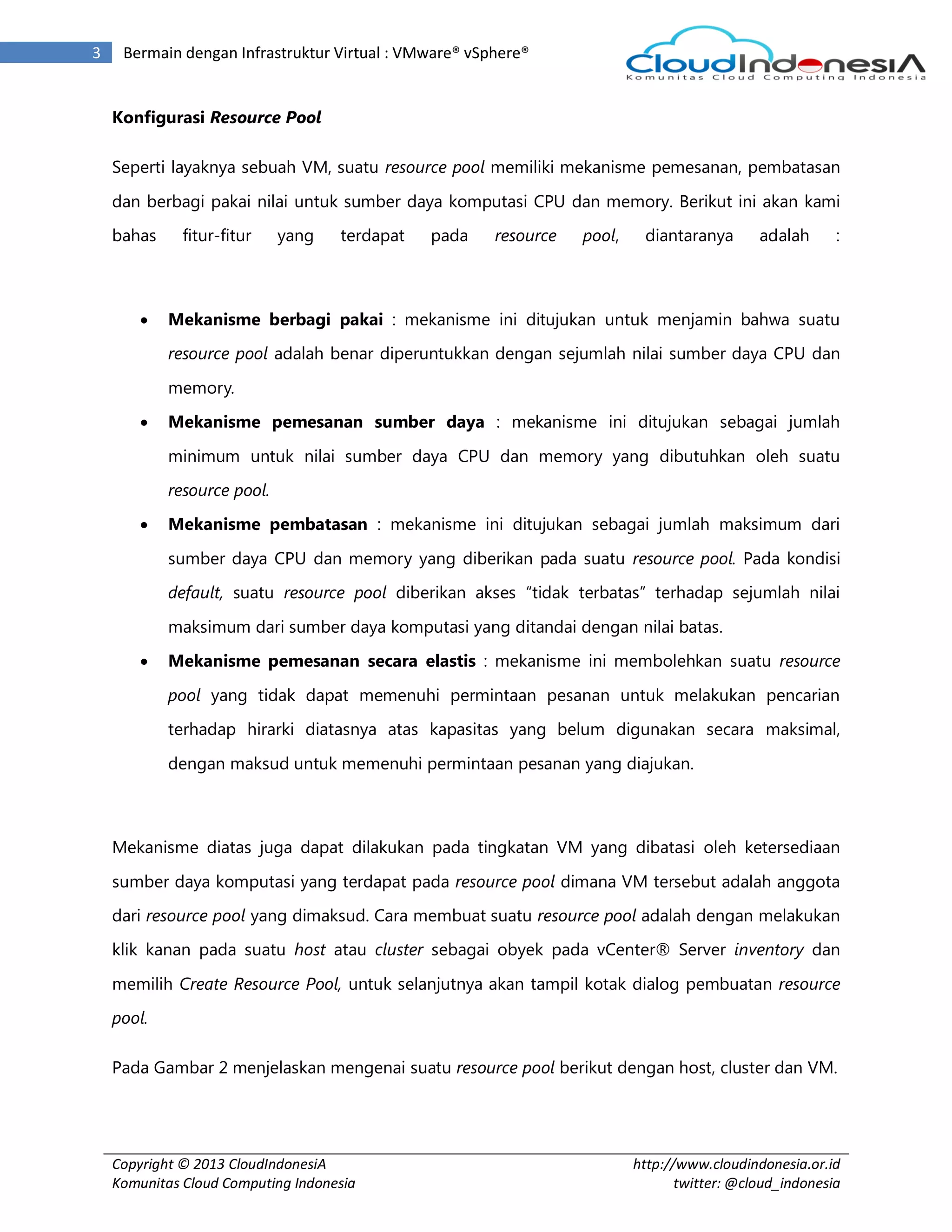 Copyright © 2013 CloudIndonesiA
Komunitas Cloud Computing Indonesia
http://www.cloudindonesia.or.id
twitter: @cloud_indonesia
3 Bermain dengan Infrastruktur Virtual : VMware® vSphere®
Konfigurasi Resource Pool
Seperti layaknya sebuah VM, suatu resource pool memiliki mekanisme pemesanan, pembatasan
dan berbagi pakai nilai untuk sumber daya komputasi CPU dan memory. Berikut ini akan kami
bahas fitur-fitur yang terdapat pada resource pool, diantaranya adalah :
 Mekanisme berbagi pakai : mekanisme ini ditujukan untuk menjamin bahwa suatu
resource pool adalah benar diperuntukkan dengan sejumlah nilai sumber daya CPU dan
memory.
 Mekanisme pemesanan sumber daya : mekanisme ini ditujukan sebagai jumlah
minimum untuk nilai sumber daya CPU dan memory yang dibutuhkan oleh suatu
resource pool.
 Mekanisme pembatasan : mekanisme ini ditujukan sebagai jumlah maksimum dari
sumber daya CPU dan memory yang diberikan pada suatu resource pool. Pada kondisi
default, suatu resource pool diberikan akses “tidak terbatas” terhadap sejumlah nilai
maksimum dari sumber daya komputasi yang ditandai dengan nilai batas.
 Mekanisme pemesanan secara elastis : mekanisme ini membolehkan suatu resource
pool yang tidak dapat memenuhi permintaan pesanan untuk melakukan pencarian
terhadap hirarki diatasnya atas kapasitas yang belum digunakan secara maksimal,
dengan maksud untuk memenuhi permintaan pesanan yang diajukan.
Mekanisme diatas juga dapat dilakukan pada tingkatan VM yang dibatasi oleh ketersediaan
sumber daya komputasi yang terdapat pada resource pool dimana VM tersebut adalah anggota
dari resource pool yang dimaksud. Cara membuat suatu resource pool adalah dengan melakukan
klik kanan pada suatu host atau cluster sebagai obyek pada vCenter® Server inventory dan
memilih Create Resource Pool, untuk selanjutnya akan tampil kotak dialog pembuatan resource
pool.
Pada Gambar 2 menjelaskan mengenai suatu resource pool berikut dengan host, cluster dan VM.
 