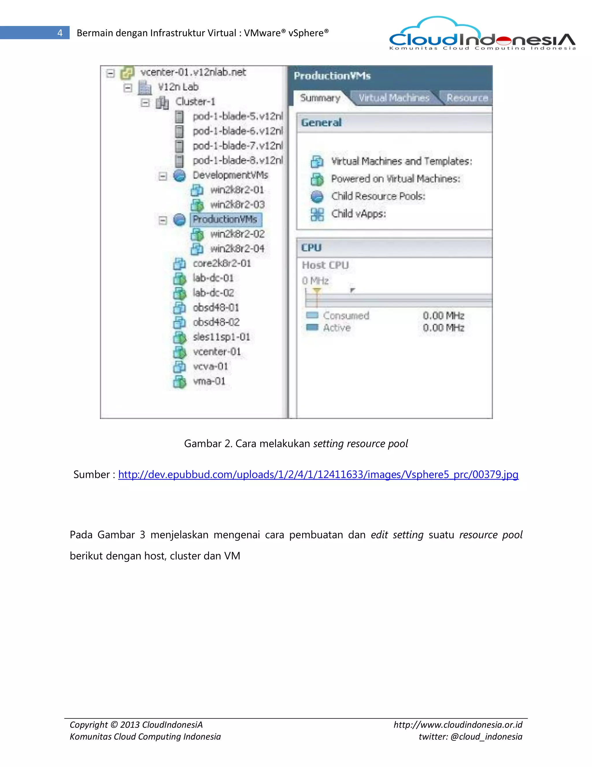 Copyright © 2013 CloudIndonesiA
Komunitas Cloud Computing Indonesia
http://www.cloudindonesia.or.id
twitter: @cloud_indonesia
4 Bermain dengan Infrastruktur Virtual : VMware® vSphere®
Gambar 2. Cara melakukan setting resource pool
Sumber : http://dev.epubbud.com/uploads/1/2/4/1/12411633/images/Vsphere5_prc/00379.jpg
Pada Gambar 3 menjelaskan mengenai cara pembuatan dan edit setting suatu resource pool
berikut dengan host, cluster dan VM
 