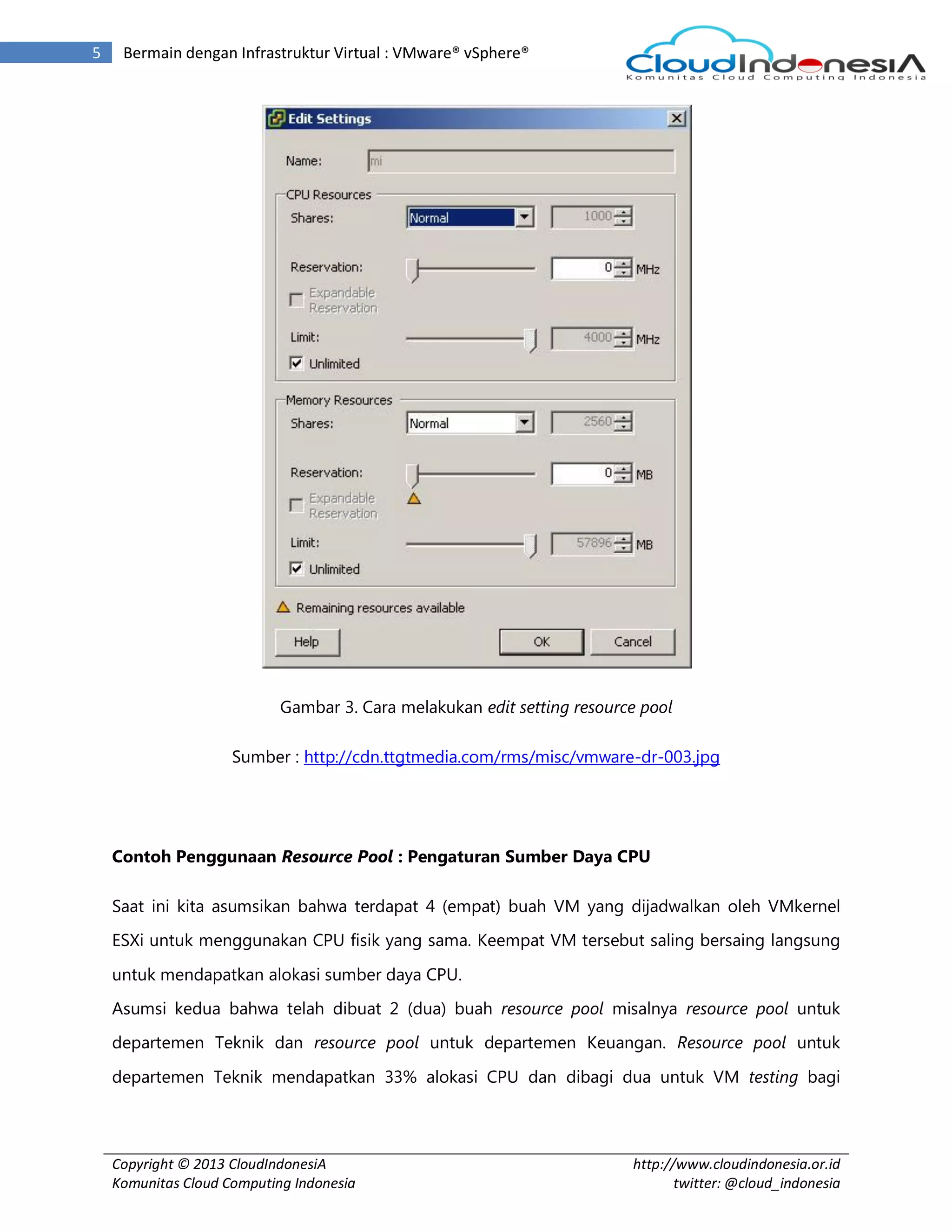 Copyright © 2013 CloudIndonesiA
Komunitas Cloud Computing Indonesia
http://www.cloudindonesia.or.id
twitter: @cloud_indonesia
5 Bermain dengan Infrastruktur Virtual : VMware® vSphere®
Gambar 3. Cara melakukan edit setting resource pool
Sumber : http://cdn.ttgtmedia.com/rms/misc/vmware-dr-003.jpg
Contoh Penggunaan Resource Pool : Pengaturan Sumber Daya CPU
Saat ini kita asumsikan bahwa terdapat 4 (empat) buah VM yang dijadwalkan oleh VMkernel
ESXi untuk menggunakan CPU fisik yang sama. Keempat VM tersebut saling bersaing langsung
untuk mendapatkan alokasi sumber daya CPU.
Asumsi kedua bahwa telah dibuat 2 (dua) buah resource pool misalnya resource pool untuk
departemen Teknik dan resource pool untuk departemen Keuangan. Resource pool untuk
departemen Teknik mendapatkan 33% alokasi CPU dan dibagi dua untuk VM testing bagi
 