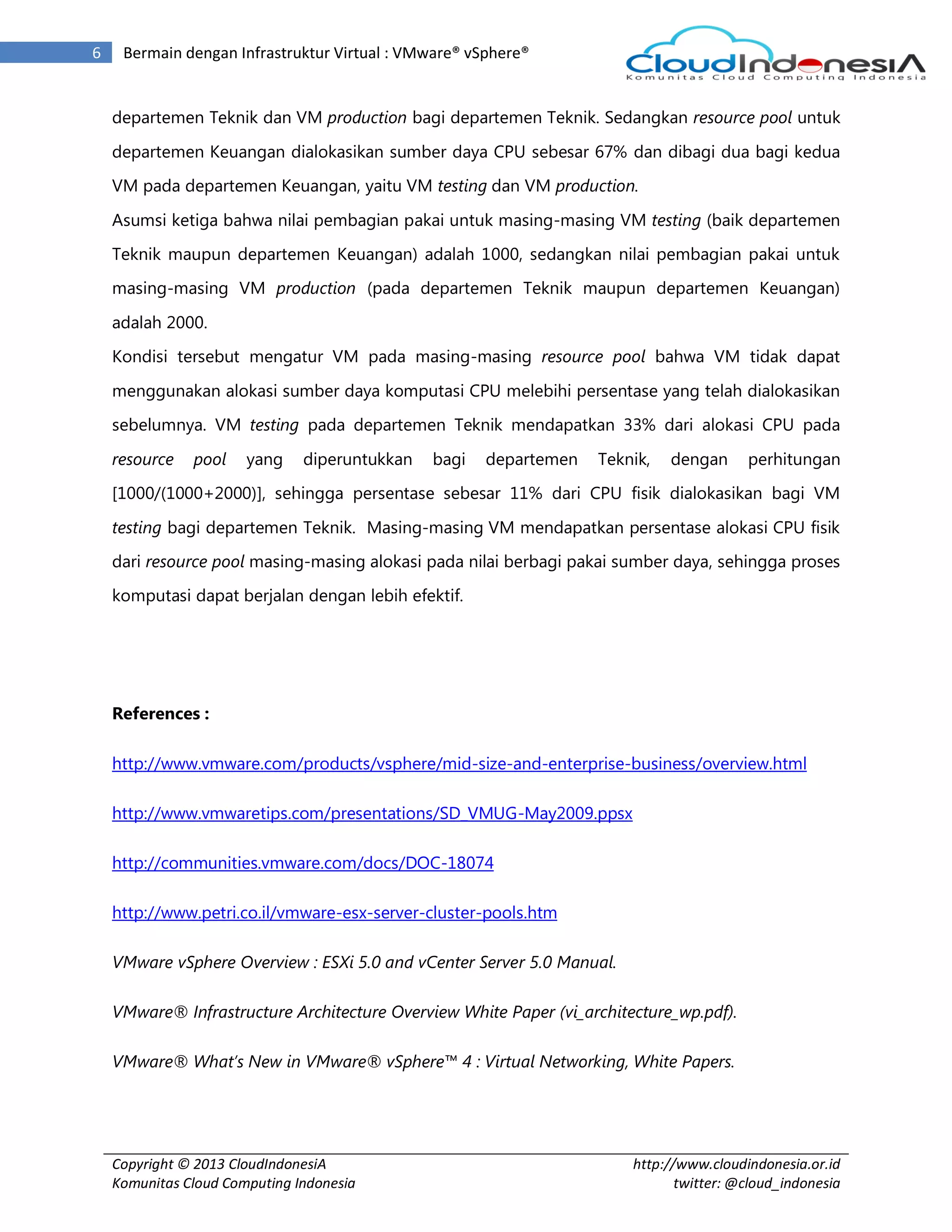 Copyright © 2013 CloudIndonesiA
Komunitas Cloud Computing Indonesia
http://www.cloudindonesia.or.id
twitter: @cloud_indonesia
6 Bermain dengan Infrastruktur Virtual : VMware® vSphere®
departemen Teknik dan VM production bagi departemen Teknik. Sedangkan resource pool untuk
departemen Keuangan dialokasikan sumber daya CPU sebesar 67% dan dibagi dua bagi kedua
VM pada departemen Keuangan, yaitu VM testing dan VM production.
Asumsi ketiga bahwa nilai pembagian pakai untuk masing-masing VM testing (baik departemen
Teknik maupun departemen Keuangan) adalah 1000, sedangkan nilai pembagian pakai untuk
masing-masing VM production (pada departemen Teknik maupun departemen Keuangan)
adalah 2000.
Kondisi tersebut mengatur VM pada masing-masing resource pool bahwa VM tidak dapat
menggunakan alokasi sumber daya komputasi CPU melebihi persentase yang telah dialokasikan
sebelumnya. VM testing pada departemen Teknik mendapatkan 33% dari alokasi CPU pada
resource pool yang diperuntukkan bagi departemen Teknik, dengan perhitungan
[1000/(1000+2000)], sehingga persentase sebesar 11% dari CPU fisik dialokasikan bagi VM
testing bagi departemen Teknik. Masing-masing VM mendapatkan persentase alokasi CPU fisik
dari resource pool masing-masing alokasi pada nilai berbagi pakai sumber daya, sehingga proses
komputasi dapat berjalan dengan lebih efektif.
References :
http://www.vmware.com/products/vsphere/mid-size-and-enterprise-business/overview.html
http://www.vmwaretips.com/presentations/SD_VMUG-May2009.ppsx
http://communities.vmware.com/docs/DOC-18074
http://www.petri.co.il/vmware-esx-server-cluster-pools.htm
VMware vSphere Overview : ESXi 5.0 and vCenter Server 5.0 Manual.
VMware® Infrastructure Architecture Overview White Paper (vi_architecture_wp.pdf).
VMware® What’s New in VMware® vSphere™ 4 : Virtual Networking, White Papers.
 