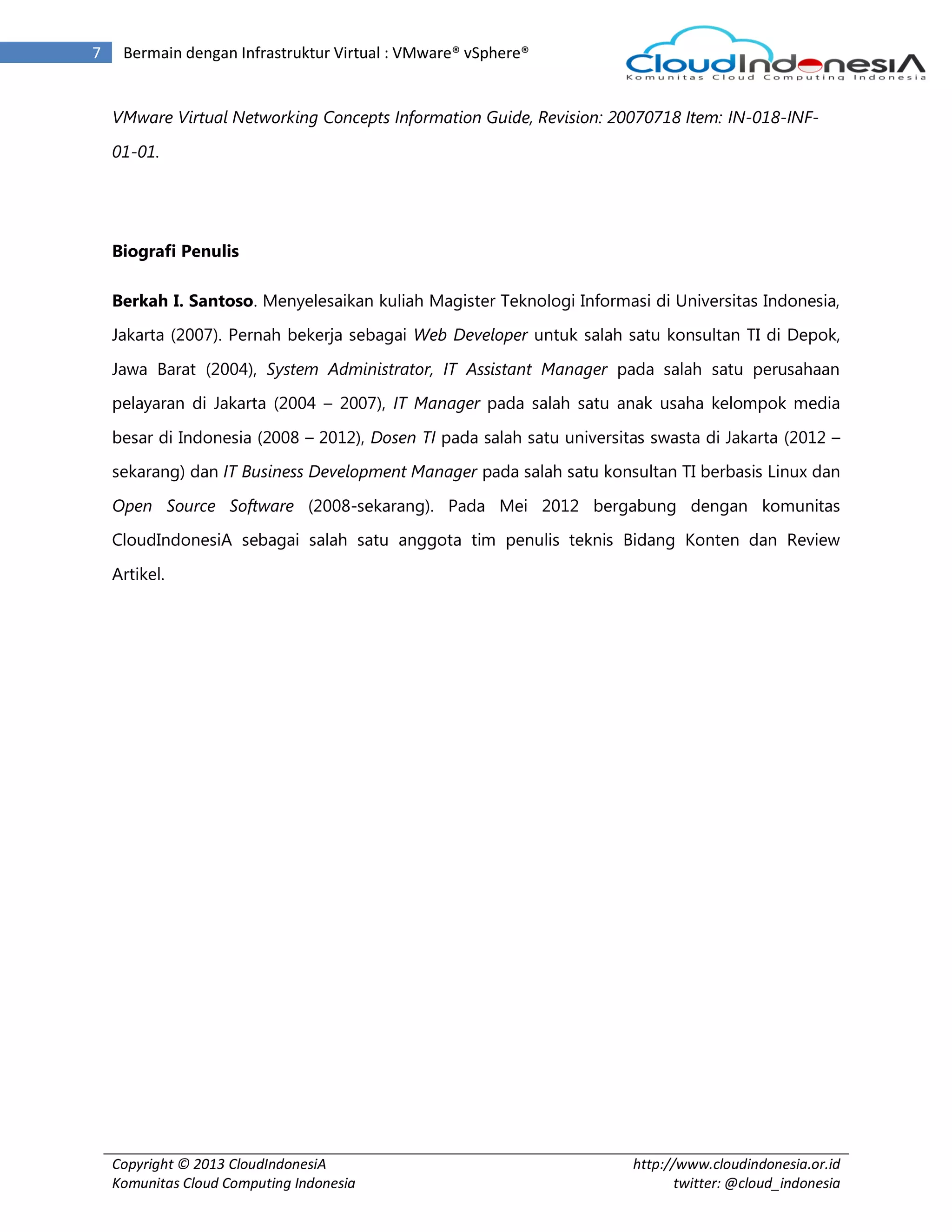Copyright © 2013 CloudIndonesiA
Komunitas Cloud Computing Indonesia
http://www.cloudindonesia.or.id
twitter: @cloud_indonesia
7 Bermain dengan Infrastruktur Virtual : VMware® vSphere®
VMware Virtual Networking Concepts Information Guide, Revision: 20070718 Item: IN-018-INF-
01-01.
Biografi Penulis
Berkah I. Santoso. Menyelesaikan kuliah Magister Teknologi Informasi di Universitas Indonesia,
Jakarta (2007). Pernah bekerja sebagai Web Developer untuk salah satu konsultan TI di Depok,
Jawa Barat (2004), System Administrator, IT Assistant Manager pada salah satu perusahaan
pelayaran di Jakarta (2004 – 2007), IT Manager pada salah satu anak usaha kelompok media
besar di Indonesia (2008 – 2012), Dosen TI pada salah satu universitas swasta di Jakarta (2012 –
sekarang) dan IT Business Development Manager pada salah satu konsultan TI berbasis Linux dan
Open Source Software (2008-sekarang). Pada Mei 2012 bergabung dengan komunitas
CloudIndonesiA sebagai salah satu anggota tim penulis teknis Bidang Konten dan Review
Artikel.
 