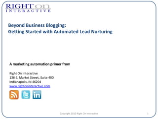 Beyond Business Blogging:
Getting Started with Automated Lead Nurturing




A marketing automation primer from

Right On Interactive
136 E. Market Street, Suite 400
Indianapolis, IN 46204
www.rightoninteractive.com




                                  Copyright 2010 Right On Interactive   1
 