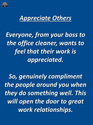 Appreciate Others
Everyone, from your boss to
the office cleaner, wants to
feel that their work is
appreciated.
So, genuinely compliment
the people around you when
they do something well. This
will open the door to great
work relationships.
 