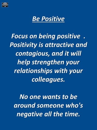 Be Positive
Focus on being positive .
Positivity is attractive and
contagious, and it will
help strengthen your
relationships with your
colleagues.
No one wants to be
around someone who's
negative all the time.
 