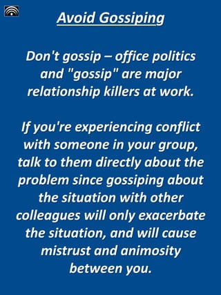 Avoid Gossiping
Don't gossip – office politics
and "gossip" are major
relationship killers at work.
If you're experiencing conflict
with someone in your group,
talk to them directly about the
problem since gossiping about
the situation with other
colleagues will only exacerbate
the situation, and will cause
mistrust and animosity
between you.
 