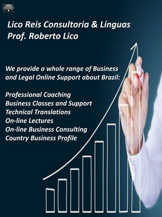 Lico Reis Consultoria & Línguas
Prof. Roberto Lico
We provide a whole range of Business
and Legal Online Support about Brazil:
Professional Coaching
Business Classes and Support
Technical Translations
On-line Lectures
On-line Business Consulting
Country Business Profile
 