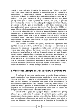 99
resumir a uma aplicação irrefletida da concepção de “método científico”
conforme o ideário de Bacon, contendo as seguintes etapas: 1) Observação e
experimento; 2) Generalização indutiva; 3) Formulação de hipótese; 4)
Verificação; 5) Prova ou refutação; 6) Conhecimento objetivo (CAWTHRON;
ROWELL, 1978 apud KIRSCHNER, 1992). Concordando com essa visão, Lôbo
(2012) afirma que no caso específico da química, em geral, as práticas
experimentais são guiadas por uma visão epistemológica empirista-indutivista,
produzindo obstáculos para o aprendizado e, além disso, afastando-se de
concepções atuais sobre a natureza da ciência. Para Guimarães (2009), um
dos problemas relacionados às práticas experimentais indutivistas, que exaltam
o processo de observação dos fenômenos, é a desconsideração para com os
aspectos teóricos, fundamentada em uma suposta neutralidade dos órgãos dos
sentidos. Como afirma esse autor, e também Kirschner (1992), nenhuma
observação é feita a partir de um vazio conceitual; pelo contrário, as atividades
experimentais não devem prescindir de um corpo teórico que norteiem as
observações a serem realizadas.
Para Galiazzi e colaboradores (2001), realizar um experimento não
significa apenas executá-lo, excluindo-se a elaboração de conceitos e a
discussão dos resultados – os quais também não devem ser vistos como mero
reforço das aulas teóricas. Entretanto, empecilhos são elencados, pelos
professores, para justificar a ausência da experimentação em sala de aula:
tempo reduzido, elevado número de estudantes por turmas (especialmente no
caso do ensino médio) e ausência de infraestrutura adequada (SILVA; ZANON,
2000; BRITO et al., 2005). Muitas vezes, são essas dificuldades que impedem
que as atividades experimentais efetivamente estimulem os estudantes a
observar fenômenos, promovam o espírito de busca e de inquietação e, ainda,
favoreçam momentos de síntese, avaliação e análise de suas vivências.
2. PROCESSO DE MEDIAÇÃO DIDÁTICA NO TRABALHO EXPERIMENTAL
O professor é o principal agente para a promoção da aprendizagem,
sendo responsável pelo desenvolvimento acadêmico e social do alunado
(CUNHA et al., 2012). O docente é quem assegura a execução do currículo em
sala de aula, dispondo de autonomia para decidir sobre as estratégias de
ensino mais apropriadas para cada conteúdo. Ainda, segundo Lôbo (2012), o
professor tende a priorizar o desenvolvimento de conteúdos e estratégias
propostas nos currículos oficiais que estejam de acordo com seu sistema de
crenças, valores, concepções e habilidades profissionais.
Considerando o papel da linguagem, Lopes e colaboradores (2010)
afirmam que a autonomia do professor é transferida para a prática dos
estudantes mediante pequenos gestos, como: atribuição do tempo necessário
para execução das ações educativas; auxílio ao aluno quando esse atinge o
ponto de bloqueio, com questionamentos e incentivo à formulação de
 