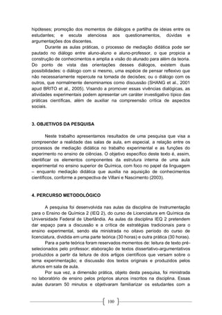 100
hipóteses; promoção dos momentos de diálogos e partilha de ideias entre os
estudantes; e escuta atenciosa aos questionamentos, dúvidas e
argumentações dos discentes.
Durante as aulas práticas, o processo de mediação didática pode ser
pautado no diálogo entre aluno-aluno e aluno-professor, o que propicia a
construção de conhecimentos e amplia a visão do alunado para além da teoria.
Do ponto de vista das orientações desses diálogos, existem duas
possibilidades: o diálogo com si mesmo, uma espécie de pensar reflexivo que
não necessariamente repercute na tomada de decisões; ou o diálogo com os
outros, que normalmente denominamos como discussão (SHANG et al., 2001
apud BRITO et al., 2005). Visando a promover essas vivências dialógicas, as
atividades experimentais podem apresentar um caráter investigativo típico das
práticas científicas, além de auxiliar na compreensão crítica de aspectos
sociais.
3. OBJETIVOS DA PESQUISA
Neste trabalho apresentamos resultados de uma pesquisa que visa a
compreender a realidade das salas de aula, em especial, a relação entre os
processos de mediação didática no trabalho experimental e as funções do
experimento no ensino de ciências. O objetivo específico deste texto é, assim,
identificar os elementos componentes da estrutura interna de uma aula
experimental no ensino superior de Química, com foco no papel da linguagem
– enquanto mediação didática que auxilia na aquisição de conhecimentos
científicos, conforme a perspectiva de Villani e Nascimento (2003).
4. PERCURSO METODOLÓGICO
A pesquisa foi desenvolvida nas aulas da disciplina de Instrumentação
para o Ensino de Química 2 (IEQ 2), do curso de Licenciatura em Química da
Universidade Federal de Uberlândia. As aulas da disciplina IEQ 2 pretendem
dar espaço para a discussão e a crítica de estratégias tradicionais para o
ensino experimental, sendo ela ministrada no oitavo período do curso de
licenciatura, dividida em uma parte teórica (30 horas) e outra prática (30 horas).
Para a parte teórica foram reservados momentos de: leitura de texto pré-
selecionados pelo professor; elaboração de textos dissertativo-argumentativos
produzidos a partir da leitura de dois artigos científicos que versam sobre o
tema experimentação; e discussão dos textos originais e produzidos pelos
alunos em sala de aula.
Por sua vez, a dimensão prática, objeto desta pesquisa, foi ministrada
no laboratório de ensino pelos próprios alunos inscritos na disciplina. Essas
aulas duraram 50 minutos e objetivaram familiarizar os estudantes com a
 