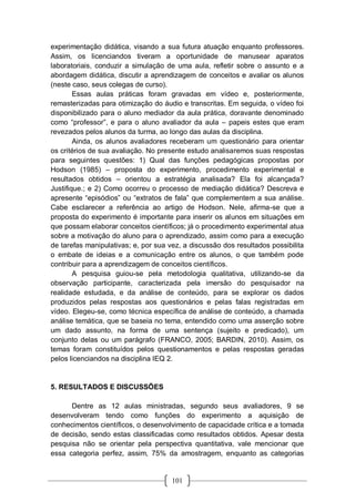 101
experimentação didática, visando a sua futura atuação enquanto professores.
Assim, os licenciandos tiveram a oportunidade de manusear aparatos
laboratoriais, conduzir a simulação de uma aula, refletir sobre o assunto e a
abordagem didática, discutir a aprendizagem de conceitos e avaliar os alunos
(neste caso, seus colegas de curso).
Essas aulas práticas foram gravadas em vídeo e, posteriormente,
remasterizadas para otimização do áudio e transcritas. Em seguida, o vídeo foi
disponibilizado para o aluno mediador da aula prática, doravante denominado
como “professor”, e para o aluno avaliador da aula – papeis estes que eram
revezados pelos alunos da turma, ao longo das aulas da disciplina.
Ainda, os alunos avaliadores receberam um questionário para orientar
os critérios de sua avaliação. No presente estudo analisaremos suas respostas
para seguintes questões: 1) Qual das funções pedagógicas propostas por
Hodson (1985) – proposta do experimento, procedimento experimental e
resultados obtidos – orientou a estratégia analisada? Ela foi alcançada?
Justifique.; e 2) Como ocorreu o processo de mediação didática? Descreva e
apresente “episódios” ou “extratos de fala” que complementem a sua análise.
Cabe esclarecer a referência ao artigo de Hodson. Nele, afirma-se que a
proposta do experimento é importante para inserir os alunos em situações em
que possam elaborar conceitos científicos; já o procedimento experimental atua
sobre a motivação do aluno para o aprendizado, assim como para a execução
de tarefas manipulativas; e, por sua vez, a discussão dos resultados possibilita
o embate de ideias e a comunicação entre os alunos, o que também pode
contribuir para a aprendizagem de conceitos científicos.
A pesquisa guiou-se pela metodologia qualitativa, utilizando-se da
observação participante, caracterizada pela imersão do pesquisador na
realidade estudada, e da análise de conteúdo, para se explorar os dados
produzidos pelas respostas aos questionários e pelas falas registradas em
vídeo. Elegeu-se, como técnica específica de análise de conteúdo, a chamada
análise temática, que se baseia no tema, entendido como uma asserção sobre
um dado assunto, na forma de uma sentença (sujeito e predicado), um
conjunto delas ou um parágrafo (FRANCO, 2005; BARDIN, 2010). Assim, os
temas foram constituídos pelos questionamentos e pelas respostas geradas
pelos licenciandos na disciplina IEQ 2.
5. RESULTADOS E DISCUSSÕES
Dentre as 12 aulas ministradas, segundo seus avaliadores, 9 se
desenvolveram tendo como funções do experimento a aquisição de
conhecimentos científicos, o desenvolvimento de capacidade crítica e a tomada
de decisão, sendo estas classificadas como resultados obtidos. Apesar desta
pesquisa não se orientar pela perspectiva quantitativa, vale mencionar que
essa categoria perfez, assim, 75% da amostragem, enquanto as categorias
 