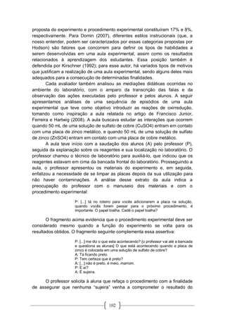 102
proposta do experimento e procedimento experimental constituíram 17% e 8%,
respectivamente. Para Domin (2007), diferentes estilos instrucionais (que, a
nosso entender, podem ser caracterizados por essas categorias propostas por
Hodson) são fatores que concorrem para definir os tipos de habilidades a
serem desenvolvidas em uma aula experimental, assim como os resultados
relacionados à aprendizagem dos estudantes. Essa posição também é
defendida por Kirschner (1992); para esse autor, há variados tipos de motivos
que justificam a realização de uma aula experimental, sendo alguns deles mais
adequados para a consecução de determinadas finalidades.
Cada avaliador também analisou as mediações didáticas ocorridas no
ambiente do laboratório, com o amparo da transcrição das falas e da
observação das ações executadas pelo professor e pelos alunos. A seguir
apresentamos análises de uma sequência de episódios de uma aula
experimental que teve como objetivo introduzir as reações de oxirredução,
tomando como inspiração a aula relatada no artigo de Francisco Junior,
Ferreira e Hartwig (2008). A aula buscava estudar as interações que ocorrem
quando 50 mL de uma solução de sulfato de cobre (CuSO4) entram em contato
com uma placa de zinco metálico, e quando 50 mL de uma solução de sulfato
de zinco (ZnSO4) entram em contato com uma placa de cobre metálico.
A aula teve início com a saudação dos alunos (A) pelo professor (P),
seguida da explanação sobre os reagentes e sua localização no laboratório. O
professor chamou o técnico de laboratório para auxiliá-lo, que indicou que os
reagentes estavam em cima da bancada frontal do laboratório. Prosseguindo a
aula, o professor apresentou os materiais do experimento e, em seguida,
enfatizou a necessidade de se limpar as placas depois da sua utilização para
não haver contaminações. A análise desse extrato da aula indica a
preocupação do professor com o manuseio dos materiais e com o
procedimento experimental:
P: [...] tá no roteiro para vocês adicionarem a placa na solução,
quando vocês forem passar para o próximo procedimento, é
importante. O papel toalha. Cadê o papel toalha?
O fragmento acima evidencia que o procedimento experimental deve ser
considerado mesmo quando a função do experimento se volta para os
resultados obtidos. O fragmento seguinte complementa essa assertiva:
P: [...] me diz o que esta acontecendo? [o professor vai até a bancada
e questiona as alunas] O que está acontecendo quando a placa de
zinco é colocada em uma solução de sulfato de cobre?
A: Tá ficando preto.
P: Tem certeza que é preto?
A: [...] não é preto, é meio, marrom.
P: E aí?
A: É sujeira.
O professor solicita à aluna que refaça o procedimento com a finalidade
de assegurar que nenhuma “sujeira” venha a comprometer o resultado do
 