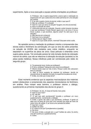 103
experimento. Após a nova execução a equipe solicita orientações ao professor:
A: Professor, não é sujeira [argumenta a aluna após a realização do
experimento em que a placa de zinco está submersa em uma solução
de CuSO4].
P: E se não é sujeira, [nome da aluna], então o que que é?
A: Não sei, professor. É a solução!
P: Opa! E o que que seria na solução? [sugere uma dica às alunas]
A: Aqui é a solução de cobre.
P: Você acha que era só a solução. Quando vocês trocaram de placa
o que que aconteceu? Vocês fizeram agora com o do zinco. E se eu
trocar a placa, o que acontece, alguma coisa? Ou será que é só a
solução?
A: Não [alunos em uníssono].
P: Será que é só a solução?
A: Talvez seja por algum metal.
P: Opa! E aí o que vocês acham, meninas? Discutam entre vocês.
No episódio acima a mediação do professor orienta a compreensão das
alunas sobre o fenômeno da oxirredução, em que os íons de cobre presentes
na solução de ZnSO4 são oxidados para cobre metálico, enquanto se
depositam na superfície da placa de zinco. Essa película é entendida como
sujeira pelas alunas. Tal conclusão parece ter sido tomada diante da coloração
marrom do sólido, que não se relaciona à coloração da solução (azulada) ou da
placa (prata metálica). Nossa inferência pode ser corroborada pelo relato do
segundo grupo:
A: Tá parecendo terra. [indica ao professor].
A: É terra, professor? [pergunta outro aluno ao professor].
P: Mesmo tendo essa cor não é terra. Porque vocês não colocaram
terra na solução.
A: Não! [o aluno suspeita da resposta do professor, devido às
características do depósito formado na superfície da placa de zinco]
P: Então, da onde que é essa terra?
Esse momento evidencia que os aspectos macroscópicos dos materiais
podem obstaculizar a compreensão dos aspectos microscópicos do fenômeno
em análise. Para romper essa barreira, o professor retoma o diálogo,
questionando as primeiras impressões das alunas do grupo 3:
A: Professor, do céu. A nossa tá ficando meio preta.
P: Opa! O que é isso?
A: Ah, não sei!
P: O quê que está acontecendo? [propõe o professor um novo
questionamento, reorientando o diálogo]
A: Então, a gente não sabe o que aconteceu, professor. A gente só
sabe que na placa de zinco tem uma camada que pode ser tanto de
cobre como de sulfato. E se forma uma camada de sulfato.
P: Aqui tem o que?
A: Sulfato de cobre.
P: E a placa é de que? [complementa a questão]
A: De zinco.
P: De zinco. Então a solução tem o que? Sulfato de cobre. Eu tenho
íons de? [continua o questionamento]
A: Cobre.
 