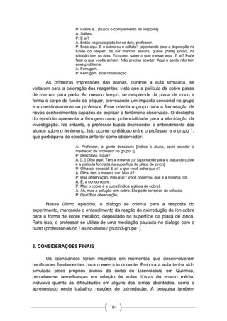 104
P: Cobre e... [busca o complemento da resposta]
A: Sulfato.
P: E aí?
A: Então na placa pode ter os dois, professor.
P: Esse aqui. É o cobre ou o sulfato? [apontando para a deposição no
fundo do béquer, de cor marrom escura, quase preta] Então, na
solução tem os dois. Eu quero saber o que é esse aqui. E aí? Pode
falar o que vocês acham. Não precisa acertar. Aqui a gente não tem
esse problema.
A: Ferrugem.
P: Ferrugem. Boa observação.
As primeiras impressões das alunas, durante a aula simulada, se
voltaram para a coloração dos reagentes, visto que a película de cobre passa
de marrom para preto. Ao mesmo tempo, se desprende da placa de zinco e
forma o corpo de fundo do béquer, provocando um impacto sensorial no grupo
e o questionamento ao professor. Esse orienta o grupo para a formulação de
novos conhecimentos capazes de explicar o fenômeno observado. O desfecho
do episódio apresenta a ferrugem como potencialidade para a elucidação da
investigação. No entanto, o professor busca depreender o entendimento dos
alunos sobre o fenômeno. Isto ocorre no diálogo entre o professor e o grupo 1,
que participava do episódio anterior como observador:
A: Professor, a gente descobriu [indica a aluna, após escutar a
mediação do professor no grupo 3].
P: Descobriu o que?
A: [...] Olha aqui. Tem a mesma cor [apontando para a placa de cobre
e a película formada da superfície da placa de zinco].
P: Olha só, pessoal! E aí, o que você acha que é?
A: Olha, tem a mesma cor. Não é?
P: Boa observação, mas e aí? Você observou que é a mesma cor.
A: É, a cor do cobre.
P: Mas o cobre é a outra [indica a placa de cobre].
A: Ah, mas a solução tem cobre. Ele pode ter saído da solução.
P: Opa! Boa observação.
Nesse último episódio, o diálogo se orienta para a resposta do
experimento, marcando o entendimento da reação de oxirredução do íon cobre
para a forma de cobre metálico, depositado na superfície da placa de zinco.
Para isso, o professor se utiliza de uma mediação pautada no diálogo com o
outro (professor-aluno / aluno-aluno / grupo3-grupo1).
6. CONSIDERAÇÕES FINAIS
Os licenciandos foram inseridos em momentos que desenvolveram
habilidades fundamentais para o exercício docente. Embora a aula tenha sido
simulada pelos próprios alunos do curso de Licenciatura em Química,
percebeu-se semelhanças em relação às aulas típicas do ensino médio,
inclusive quanto às dificuldades em alguns dos temas abordados, como o
apresentado neste trabalho, reações de oxirredução. A pesquisa também
 