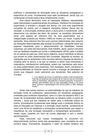 105
reafirmou a necessidade de articulação entre as disciplinas pedagógicas e
específicas do curso. Consideramos essa ação fundamental, sendo que um
componente curricular pode e deve complementar o outro.
Este estudo demonstra como as mediações didáticas, representadas
pelas intervenções e questionamentos do professor, interferem na condução do
experimento e orientam a atuação dos alunos, em uma aula experimental
concebida de acordo com a categoria resultados obtidos. Nesse tipo de
atividade, a comunicação professor-aluno e aluno-aluno é fundamental, como
observamos nos extratos das falas. No entanto, os resultados demonstram
haver uma espécie de “estrutura fina” da aula experimental, que a
categorização proposta por Hodson (1985) se mostra, por vezes, incapaz de
apreender. Essa estrutura fina tem suas nuances determinadas pelo conjunto
de interações desencadeadas pela atuação do professor, interações essas que
julgamos importantes para o desenvolvimento de habilidades mentais
superiores, por parte dos licenciandos. Este trabalho, assim, parece concordar
com as hipóteses traçadas por Cunha e colaboradores (2012), após a análise
de um estudo de caso que, entre outros objetivos, buscou identificar os fatores
que tornam as aulas experimentais bem sucedidas. Segundo os autores, as
mediações que se apresentam como recursos retóricos capazes de devolver a
iniciativa para os alunos, e as que os induzem a serem mais conscientes e
sistemáticos, solicitando-lhe clarificações, podem ser importantes para tornar
as aulas experimentais mais produtivas. Tais resultados, assim, corroboram a
imprescindibilidade do docente mesmo durante o emprego de estratégias de
ensino que releguem maior autonomia aos estudantes. Nas palavras de
Trumper,
[…] os métodos de ensino no laboratório podem variar amplamente,
mas não há substituto para a figura de um instrutor que se movimente
entre os estudantes, respondendo e fazendo perguntas, chamando a
atenção para detalhes sutis ou para aplicações viáveis e, de forma
geral, guiando a aprendizagem dos alunos (2003, p. 664, tradução
nossa).
Ainda, este estudo explorou as potencialidades de que os trabalhos de
formação inicial de professores, desenvolvidos em disciplinas pedagógicas
orientadas para conteúdos específicos, como é o caso da disciplina IEQ 2, se
sirvam de considerações teóricas disponíveis na literatura sobre o ensino de
ciências – ainda que tais trabalhos se voltem para a dimensão prática do
ensino. Consideramos fundamental esse diálogo entre a produção teórica na
área de Educação em Ciências e a formação inicial docente, constituindo-se
como uma forma de resistência a concepções contemporâneas que negam a
importância de uma formação consistente e fundamentada teoricamente –
muitas vezes, preterida em favor de cursos aligeirados e sem o devido
aprofundamento.
Cabe mencionar que nossas investigações se encontram em
desenvolvimento contínuo, tendo sido apresentados, aqui, resultados de uma
primeira etapa. Futuramente, desejamos ir além da análise temática dos
 