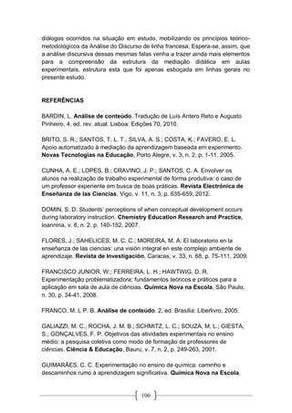 106
diálogos ocorridos na situação em estudo, mobilizando os princípios teórico-
metodológicos da Análise do Discurso de linha francesa. Espera-se, assim, que
a análise discursiva dessas mesmas falas venha a trazer ainda mais elementos
para a compreensão da estrutura da mediação didática em aulas
experimentais, estrutura esta que foi apenas esboçada em linhas gerais no
presente estudo.
REFERÊNCIAS
BARDIN, L. Análise de conteúdo. Tradução de Luís Antero Reto e Augusto
Pinheiro. 4. ed. rev. atual. Lisboa: Edições 70, 2010.
BRITO, S. R.; SANTOS, T. L. T.; SILVA, A. S.; COSTA, K.; FAVERO, E. L.
Apoio automatizado à mediação da aprendizagem baseada em experimento.
Novas Tecnologias na Educação, Porto Alegre, v. 3, n. 2, p. 1-11, 2005.
CUNHA, A. E.; LOPES, B.; CRAVINO, J. P.; SANTOS, C. A. Envolver os
alunos na realização de trabalho experimental de forma produtiva: o caso de
um professor experiente em busca de boas práticas. Revista Electrónica de
Enseñanza de las Ciencias, Vigo, v. 11, n. 3, p. 635-659, 2012.
DOMIN, S. D. Students’ perceptions of when conceptual development occurs
during laboratory instruction. Chemistry Education Research and Practice,
Ioannina, v. 8, n. 2, p. 140-152, 2007.
FLORES, J.; SAHELICES, M. C. C.; MOREIRA, M. A. El laboratorio en la
enseñanza de las ciencias: una visión integral en este complejo ambiente de
aprendizaje. Revista de Investigación, Caracas, v. 33, n. 68, p. 75-111, 2009.
FRANCISCO JUNIOR, W.; FERREIRA, L. H.; HAWTWIG, D. R.
Experimentação problematizadora: fundamentos teóricos e práticos para a
aplicação em sala de aula de ciências. Química Nova na Escola, São Paulo,
n. 30, p. 34-41, 2008.
FRANCO, M. L P. B. Análise de conteúdo. 2. ed. Brasília: Liberlivro, 2005.
GALIAZZI, M. C.; ROCHA, J. M. B.; SCHMITZ, L. C.; SOUZA, M. L.; GIESTA,
S.; GONÇALVES, F. P. Objetivos das atividades experimentais no ensino
médio: a pesquisa coletiva como modo de formação de professores de
ciências. Ciência & Educação, Bauru, v. 7, n. 2, p. 249-263, 2001.
GUIMARÃES, C. C. Experimentação no ensino de química: caminho e
descaminhos rumo à aprendizagem significativa. Química Nova na Escola,
 