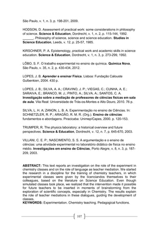 107
São Paulo, v. 1, n. 3, p. 198-201, 2009.
HODSON, D. Assessment of practical work: some considerations in philosophy
of science. Science & Education, Dordrecht, v. 1, n. 2, p. 115-144, 1992.
______. Philosophy of science, science and science education. Studies in
Science Education, Leeds, v. 12, p. 25-57, 1985.
KIRSCHNER, P. A. Epistemology, practical work and academic skills in science
education. Science & Education, Dordrecht, v. 1, n. 3, p. 273-299, 1992.
LÔBO, S. F. O trabalho experimental no ensino de química. Química Nova,
São Paulo, v. 35, n. 2, p. 430-434, 2012.
LOPES, J. B. Aprender e ensinar Física. Lisboa: Fundação Calouste
Gulbenkien, 2004. 430 p.
LOPES, J. B.; SILVA, A. A.; CRAVINO, J. P.; VIEGAS, C.; CUNHA, A. E.;
SARAIVA, E.; BRANCO, M. J.; PINTO, A.; SILVA, A.; SANTOS, C. A.
Investigação sobre a mediação de professores de ciências físicas em sala
de aula. Vila Real: Universidade de Trás-os-Montes e Alto Douro, 2010. 76 p.
SILVA, L. H. A; ZANON, L. B. A. Experimentação no ensino de Ciências. In:
SCHNETZLER, R. P.; ARAGÃO, R. M. R. (Org.). Ensino de ciências:
fundamentos e abordagens. Piracicaba: Unimep/Capes, 2000. p. 120-153.
TRUMPER, R. The physics laboratory: a historical overview and future
perspectives. Science & Education, Dordrecht, v. 12, n. 7, p. 645-670, 2003.
VILLANI, C. E. P.; NASCIMENTO, S. S. A argumentação e o ensino de
ciências: uma atividade experimental no laboratório didático de física no ensino
médio. Investigações em ensino de Ciências, Porto Alegre, v. 8, n. 3, p. 187-
209, 2003.
ABSTRACT: This text reports an investigation on the role of the experiment in
chemistry classes and on the role of language as teacher mediation. We started
the research in a discipline for the training of chemistry teachers, in which
experimental classes were given by the licenciandos themselves to their
colleagues, based on the literature on Science Education. Even though
simulated classes took place, we realized that the intervention made it possible
for future teachers to be inserted in moments of brainstorming from the
exploration of scientific concepts, especially in Chemistry. The results explain
the role of teacher mediations in these dialogues, guiding the development of
classes.
KEYWORDS: Experimentation. Chemistry teaching. Pedagogical functions.
 