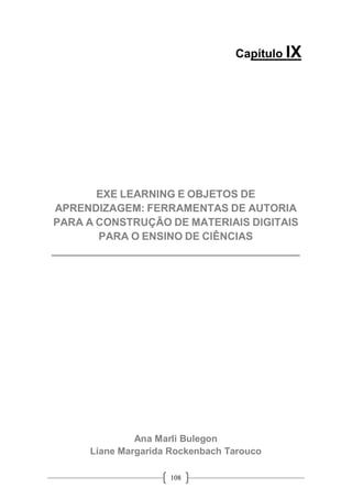 108
Capítulo IX
EXE LEARNING E OBJETOS DE
APRENDIZAGEM: FERRAMENTAS DE AUTORIA
PARA A CONSTRUÇÃO DE MATERIAIS DIGITAIS
PARA O ENSINO DE CIÊNCIAS
__________________________________________
Ana Marli Bulegon
Liane Margarida Rockenbach Tarouco
 