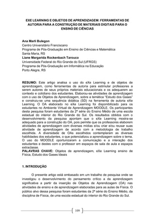 109
EXE LEARNING E OBJETOS DE APRENDIZAGEM: FERRAMENTAS DE
AUTORIA PARA A CONSTRUÇÃO DE MATERIAIS DIGITAIS PARA O
ENSINO DE CIÊNCIAS
Ana Marli Bulegon
Centro Universitário Franciscano
Programa de Pós-Graduação em Ensino de Ciências e Matemática
Santa Maria, RS
Liane Margarida Rockenbach Tarouco
Universidade Federal do Rio Grande do Sul (UFRGS)
Programa de Pós-Graduação em Informática na Educação
Porto Alegre, RS
RESUMO: Este artigo analisa o uso do eXe Learning e de objetos de
aprendizagem, como ferramentas de autoria para estimular professores a
serem autores de seus próprios materiais educacionais e os adequarem ao
contexto e cotidiano dos estudantes. Elaborou-se atividades de aprendizagem
com o uso de Objetos de Aprendizagem, sobre a temática “Estudo dos Gases”
e construiu-se uma sequência didática (SD) na ferramenta de autoria eXe
Learning. O OA elaborado no eXe Learning foi disponibilizado para os
estudantes no Ambiente Virtual de Aprendizagem MOODLE. Os participantes
desta pesquisa foram estudantes da 2ª série do Ensino Médio de uma escola
estadual do interior do Rio Grande do Sul. Os resultados obtidos com o
desenvolvimento da pesquisa apontam que o eXe Learning mostra-se
adequado para a construção do OA, pois permite que os professores elaborem
atividades de aprendizagem com diversas mídias e/ou criar e/ou reusar suas
atividade de aprendizagem de acordo com a metodologia de trabalho
escolhida. A diversidade de OAs escolhidos contemplaram as diversas
habilidades dos estudantes, o que potencializou a aprendizagem sobre o tema.
O uso do MOODLE oportunizaram a comunicação e a interação dos
estudantes e destes com o professor em espaços de sala de aula e espaços
extraclasse.
PALAVRAS CHAVE: Objetos de aprendizagem, eXe Learning ensino de
Física, Estudo dos Gases Ideais
1. INTRODUÇÃO
O presente artigo está embasado em um trabalho de pesquisa onde se
investigou o desenvolvimento do pensamento crítico a da aprendizagem
significativa a partir da inserção de Objetos de Aprendizagem (OA) nas
atividades de ensino e de aprendizagem elaboradas para as aulas de Física. O
público alvo dessa pesquisa foram estudantes da 2ª série do Ensino Médio, da
disciplina de Física, de uma escola estadual do interior do Rio Grande do Sul.
 