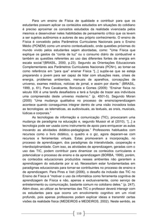 110
Para um ensino de Física de qualidade e contribuir para que os
estudantes possam aplicar os conteúdos estudados em situações do cotidiano
é preciso aproximar os conceitos estudados da realidade vivenciada pelos
mesmos e desenvolver neles habilidades de pensamento crítico que os levem
a ser sujeitos autônomos e autores de seu próprio conhecimento. O ensino de
Física é concebido pelos Parâmetros Curriculares Nacionais para o Ensino
Médio (PCNEM) como um ensino contextualizado, onde questões próximas do
mundo vivido pelos estudantes sejam abordadas, como: "Uma Física que
explique os gastos da “conta de luz” ou o consumo diário de combustível e
também as questões referentes ao uso das diferentes fontes de energia em
escala social."(BRASIL, 2000, p.23). Segundo as Orientações Educacionais
Complementares aos Parâmetros Curriculares Nacionais (PCN+), ao tomar-se
como referência em “para que” ensinar Física “[...] supõe-se que se esteja
preparando o jovem para ser capaz de lidar com situações reais, crises de
energia, problemas ambientais, manuais de aparelhos, concepções de
universo, exames médicos, notícias de jornal, e assim por diante.” (BRASIL,
1999, p. 61). Para Cavalcante, Bonizzia e Gomes (2009): “Ensinar física no
século XXI é uma tarefa desafiadora e terá a função de trazer aos indivíduos
uma compreensão deste universo moderno.” (p. 4501-5). Segundo Moran
(2000) “Uma mudança qualitativa no processo de ensino/aprendizagem
acontece quando conseguimos integrar dentro de uma visão inovadora todas
as tecnologias: as telemáticas, as audiovisuais, as textuais, as orais, musicais,
lúdicas e corporais.”
As tecnologias de informação e comunicação (TIC), provocaram uma
mudança de paradigma na educação e, segundo Mussoi et al (2010), “[...] a
tecnologia pode ser usada como instrumento de apoio para enriquecer as aulas
inovando as atividades didático-pedagógicas.” Professores habituados com
recursos como o livro didático, o quadro e o giz, agora deparam-se com
recursos e ferramentas virtuais. Estas promoveram a incorporação, no
processo de aprendizagem, dos paradigmas da interatividade, cooperação e
interdisciplinaridade. Com isso, as atividades de aprendizagem, geradas com o
uso das TIC, podem contribuir para dinamizar os conteúdos curriculares e
potencializar o processo de ensino e da aprendizagem (BORBA, 1999), porém,
os conteúdos educacionais produzidos nesses ambientes não garantem a
aprendizagem do estudante por si só. Necessitam estar fundamentadas em
paradigmas educacionais para tornar-se contribuintes no processo de ensino e
de aprendizagem. Para Pires e Veit (2006), o desafio da inclusão das TIC no
Ensino de Física é “motivar o uso da informática como ferramenta cognitiva de
aprendizagem de Física e não, apenas e exclusivamente, como serviço de
entretenimento ou comunicação, bastante comum no cotidiano deles.” (p. 247).
Além disso, ao utilizar as ferramentas das TIC o professor deverá interagir com
os estudantes para que ocorra um envolvimento cognitivo em um nível
profundo, pois apenas professores podem explicar ideias e transmitir certas
visões da realidade física (MEDEIROS e MEDEIROS, 2002). Neste sentido, as
 