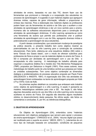 111
atividades de ensino, baseadas no uso das TIC, devem fazer uso de
ferramentas que promovam a interação e a cooperação dos estudantes no
processo de aprendizagem. A sugestão é usar materiais digitais que agreguem
diversas mídias, capazes de gerar informação, reflexão e proporcionar a
síntese das mesmas. Para a elaboração dos materiais digitais os professores
podem fazer uso de ferramentas de autoria e de OAs que o auxiliem a criar
atividades de aprendizagem dinâmicas e dar um novo sentido para o ensino.
Inúmeros são os softwares educacionais disponíveis para a construção de
atividades de aprendizagem dinâmicas. O eXe Learning apresenta-se como
uma ferramenta de autoria que permite aos professores criar e publicar
atividades de aprendizagem com o uso de OAs, agregando diversas mídias e
potencializando a aprendizagem de seus estudantes.
A partir dessas considerações, que caracterizam mudança de paradigma
da prática docente, o presente trabalho tem como objetivo mostrar as
potencialidades do uso do eXe Learning para a construção de conteúdos
educacionais. Para tanto, elaborou-se uma sequência didática (SD) sobre o
tema “Estudo dos Gases ideais”, com o intuito de oferecer subsídios para
professores de física e propor o uso de materiais digitais no ensino de Física. A
SD é composta por atividades de aprendizagem com o uso de OAs e
encapsulada no eXe Learning. A metodologia de trabalho utilizada para
organizar a sequência didática foi o modelo dos Três Momentos Pedagógicos
(TMP), propostos por Delizoicov e Angotti (1991). Para esses autores, essa
metodologia de trabalho parte de uma temática central que perpassa por todas
as unidades subseqüentes. Tem como objetivo contemplar as dimensões
dialógica e problematizadora do processo educativo proposto por Paulo Freire
(DELIZOICOV e ANGOTII, 1991). A organização dos OAs nas atividades de
aprendizagem foram embasadas na teoria de aprendizagem proposta por Kolb
e Fry (1975): Ciclo de Kolb.
As próximas seções detalham os conceitos que embasam este trabalho
como: objetos de aprendizagem e o eXe Learning. A seção 4 apresenta os
modelos metodológicos adotados para criar a SD. Na seção 5, são feitas
algumas discussões acerca do uso dos OAs e do eXe Learning como recursos
auxiliares no ensino de Física. Em seguida são descritos alguns resultados
obtidos no desenvolvimento desta pesquisa. Na última seção, são feitos os
comentários e conclusões. E, por fim, as referências bibliográficas.
2. OBJETOS DE APRENDIZAGEM
Os Objetos de Aprendizagem (OA), entendidos como “materiais
educacionais com objetivos pedagógicos que servem para apoiar o processo
de ensino-aprendizagem.” (TAROUCO et al., 2004); “recurso digital que possa
ser reutilizado para o suporte ao ensino.” (BECK, 2001); “[...] elementos de um
novo tipo de instrução baseada em computador, constituído de pequenos
 