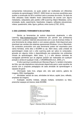 112
componentes instrucionais, os quais podem ser reutilizados em diferentes
contextos de aprendizagem.”(WILEY, 2000) foram os recursos escolhidos para
auxiliar a construção da SD e contribuir para o processo de ensino. Os tipos de
OAs utilizados neste trabalho foram selecionados de acordo com alguns
metadados, estipulados pelo padrão LOM (Learning Object Metadata), como:
simulação, áudio, experimento, hipertextos, imagens, softwares educacionais,
vídeos, questionário, slide, figura, gráficos, entre outros (LTSC, 2010).
3. EXE LEARNING: FERRAMENTA DE AUTORIA
Dentre as ferramentas de autoria disponíveis atualmente, o eXe
Learning (http://exelearning.org/) destaca-se por permitir aos professores
desenvolver e publicar materiais educacionais com o uso de diversas mídias. É
uma ferramenta de código aberto e com acesso gratuito. Está disponível para
download nas versões dos sistemas operacionais Windows, Linux e Macintosh.
Os conteúdos produzidos com esta ferramenta podem ser exportados para
vários formatos, entre eles o SCORM ou zip. Além disso, cada unidade de
aprendizagem criada com o eXe Learning pode ser salva no computador,
gravada em alguma mídia e disponibilizada aos estudantes nos ambientes
virtuais de aprendizagem. Além disso, “[...] o eXe oferece controles de
navegação permitindo que as páginas possam ser realocadas em qualquer
posição e ainda em qualquer nível[...]” (RODRIGUES et al., 2009, p.7).
O eXe Learning é constituído por iDevices (Figura 1), também chamados
de OAs, que são dispositivos instrucionais disponíveis para o autor escolher de
acordo com a proposta pedagógica de cada atividade de aprendizagem e
capazes de gerar:
• Informação: texto livre, artigos wiki, sitio web externo, galeria de
imagens, RSS, hiperligações.
• Atividades: estudo de caso, atividades de leitura, applet Java, reflexão,
ampliador de imagens.
• Avaliação: escolha múltipla, seleção múltipla, verdadeiro ou falso,
preencher espaços em branco, teste SCORM.
Figura 1: iDevices (OAs) do eXe Learning
 