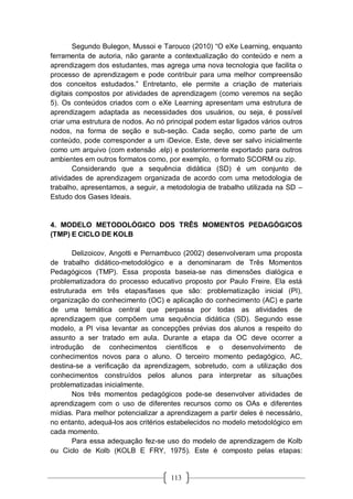 113
Segundo Bulegon, Mussoi e Tarouco (2010) “O eXe Learning, enquanto
ferramenta de autoria, não garante a contextualização do conteúdo e nem a
aprendizagem dos estudantes, mas agrega uma nova tecnologia que facilita o
processo de aprendizagem e pode contribuir para uma melhor compreensão
dos conceitos estudados.” Entretanto, ele permite a criação de materiais
digitais compostos por atividades de aprendizagem (como veremos na seção
5). Os conteúdos criados com o eXe Learning apresentam uma estrutura de
aprendizagem adaptada as necessidades dos usuários, ou seja, é possível
criar uma estrutura de nodos. Ao nó principal podem estar ligados vários outros
nodos, na forma de seção e sub-seção. Cada seção, como parte de um
conteúdo, pode corresponder a um iDevice. Este, deve ser salvo inicialmente
como um arquivo (com extensão .elp) e posteriormente exportado para outros
ambientes em outros formatos como, por exemplo, o formato SCORM ou zip.
Considerando que a sequência didática (SD) é um conjunto de
atividades de aprendizagem organizada de acordo com uma metodologia de
trabalho, apresentamos, a seguir, a metodologia de trabalho utilizada na SD –
Estudo dos Gases Ideais.
4. MODELO METODOLÓGICO DOS TRÊS MOMENTOS PEDAGÓGICOS
(TMP) E CICLO DE KOLB
Delizoicov, Angotti e Pernambuco (2002) desenvolveram uma proposta
de trabalho didático-metodológico e a denominaram de Três Momentos
Pedagógicos (TMP). Essa proposta baseia-se nas dimensões dialógica e
problematizadora do processo educativo proposto por Paulo Freire. Ela está
estruturada em três etapas/fases que são: problematização inicial (PI),
organização do conhecimento (OC) e aplicação do conhecimento (AC) e parte
de uma temática central que perpassa por todas as atividades de
aprendizagem que compõem uma sequência didática (SD). Segundo esse
modelo, a PI visa levantar as concepções prévias dos alunos a respeito do
assunto a ser tratado em aula. Durante a etapa da OC deve ocorrer a
introdução de conhecimentos científicos e o desenvolvimento de
conhecimentos novos para o aluno. O terceiro momento pedagógico, AC,
destina-se a verificação da aprendizagem, sobretudo, com a utilização dos
conhecimentos construídos pelos alunos para interpretar as situações
problematizadas inicialmente.
Nos três momentos pedagógicos pode-se desenvolver atividades de
aprendizagem com o uso de diferentes recursos como os OAs e diferentes
mídias. Para melhor potencializar a aprendizagem a partir deles é necessário,
no entanto, adequá-los aos critérios estabelecidos no modelo metodológico em
cada momento.
Para essa adequação fez-se uso do modelo de aprendizagem de Kolb
ou Ciclo de Kolb (KOLB E FRY, 1975). Este é composto pelas etapas:
 