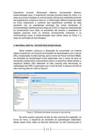 114
Experiência concreta, Observação reflexiva, Conceituação abstrata,
Experimentação ativa. A Experiência concreta (primeira etapa do Ciclo), é a
etapa que busca investigar os conhecimentos prévios dos estudantes provindo
das experiências vividas por cada um. A Observação reflexiva (segunda etapa
do Ciclo) proporciona o confronto das experiências concretas de cada
estudante com as experiências concretas dos outros estudantes. A
Conceitualização abstrata (terceira etapa do Ciclo) é a etapa da sistematização
do conhecimento novo. Nela, os estudantes são levados a estabelecer as
ligações possíveis entre os diversos conhecimentos anteriores e os
conhecimentos novos. A Experimentação ativa (última etapa do Ciclo) é a
etapa da verificação da aprendizagem.
5. MATERIAL DIGITAL: ESTUDO DOS GASES IDEAIS
Neste trabalho, coloca-se à disposição da comunidade um material
digital composto por um conjunto de atividades de aprendizagem com o uso de
OAs, encapsuladas no eXe Learning, para o ensino de Física no Ensino Médio.
As atividades de aprendizagem foram elaboradas com o intuito de levar os
estudantes a desenvolver o pensamento crítico e a autonomia. Neste sentido, a
sequência didática (SD) elaborada no eXe Learning está estruturada na
metodologia dos TMP e organizada com o Ciclo de Kolb. A estrutura da SD no
eXe Learning pode ser vista na Figura 2.
Figura 2 – SD Estudo dos Gases construída no eXe Learning
No canto superior esquerdo da tela do eXe Learning fica registrado, na
forma de menu, a sequência de atividades de aprendizagem elaboradas.
Abaixo desse menu estão os iDevices disponíveis no eXe Learning para a
 