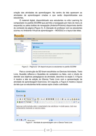 115
criação das atividades de aprendizagem. No centro da tela aparecem as
atividades de aprendizagem criadas e que serão disponibilizadas aos
estudantes.
O material digital, disponibilizado aos estudantes no eXe Learning foi
compactado no padrão SCORM que permite a navegação por meio do menu (à
esquerda) ou pelos botões de navegação (Anterior/Próximo) disponíveis dentro
do conteúdo da página (Figura 3). A interação do professor com os estudantes
ocorreu no Ambiente Virtual de aprendizagem – MOODLE e o layout das telas.
Figura 3 – Página do OA disponível para os estudantes no padrão SCORM
Para a construção da SD foram escolhidos os iDevices Actividade, Texto
Livre, Questão reflexiva e Questões de verdadeiro ou falso, com o intuito de
atender aos objetivos pedagógicos da atividade, descritos na seção 3. A figura
4 mostra a tela de edição do iDevice Texto Livre com a apresentação da
atividade de aprendizagem Exercícios. Em seguida, a Figura 5 mostra o layout
da tela que os estudantes terão acesso após criada a atividade.
Figura 4 – Atividade de aprendizagem com o iDevice Texto Livre
 